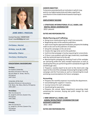 CAREER OBJECTIVE:
To become associatedwithaninstitutioninwhichImay
workto my highestpotentialsandmake asignificant
contributiontothe establishmenttowardsreachingits
goals.
EMPLOYMENT RECORD
STRATEGIES INTERNATIONAL FZ LLC, DUBAI, UAE
DIGITAL MEDIA COORDINATOR
2013- present
DUTIES AND RESPONSIBILITIES
Media Planning and Trafficking
 Doing minor media planning for small-time accounts
 Negotiating rates to the website publishers
 Uponreceivingthe approvedmediaplan,preparesthe booking
orders to be sent to the publisher of websites
 Setup the campaign on the ad server.
 Creates the tags to be sent to the publisher.
 Confirmsthatcampaignis live by requesting for screenshots.
 If there is any problem with the tags (materials), coordinates
with the technical team to fix the ads.
 Monitoring the campaign by checking if each of the websites
are delivering within the daily needed impressions as well as
checkingthat theyare performingwithinstandardsthrough CTR
(clickthrough rate).
 Prepares a weekly report to be sent to the client and a big
reportat the endof the campaignshowcasingthe progressof the
campaign and the final status as well as interpreting the result
and doing recommendations for future campaigns.
Accounting
 Prepares the monthly expense incurred by the department.
 Consolidating the suppliers’ invoices.
 Issuing invoices for each campaigns.
 Coordinating for payments.
 Prepares the annual digital department accounting sheet
containing the turnover, buying and profit margin for each
campaign.
MBR GROUP LLC, DUBAI, UAE
ADMIN/ RECRUITMENT COORDINATOR CUM
ACCOUNTS ASSISTANT
2011- 2013
DUTIES AND RESPONSIBILITIES
JANE ANN S. PASCUAL
Contact Number:0503972329
Email:nean0628@gmail.com
Civil Status: Married
Birthday: June 28, 1988
Nationality: Filipino
VisaStatus: WorkingVisa
EDUCATIONAL BACKGROUND
Tertiary:
Far Eastern University
Bachelor of Science in Nursing
Nicanor Reyes Sr. Street, Manila,
Philippines
2007-2010
University of the East
Bachelor of Science in Accountancy
C.M. Recto, Sta. Mesa, Manila,Philippines
2005-2007
Secondary:
New Era University
St. Joseph St. Diliman, Quezon City,
Philippines
2001-2005
Primary:
New Era University
St. Joseph St., Diliman,Quezon City,
Philippines
1995-2001
 