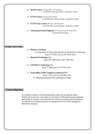  MCSE Course 15th
Dec 2014 – 14th
Jan 2015
At ZOOM Technology Institute –Hyderabad –INDIA
 CCNP Course 10th
Jan -10th
Feb 2015
At NETMETRIC Solution Institute –Hyderabad –INDIA
 CCNP Voice Course 20th
Feb – 20th
Mar 2015
At NETMETRIC Solution Institute –Hyderabad –INDIA
 Telecommunication Diploma 13th
Nov 2013 to 28th
of Jan 2014
At SUDACAD Academy
WORK HISTORY:
 Ministry of defense
In corporation of Telecommunication & Information Technology
Since 27th
NOV 2012 to 26th
NOV 2013
 Diamond Technology Co.
Since 26th
APR 2014 to 26th
APR 2014
 CONNECT Technology Co.
Since 1th
APR 2015 to 15th
OCT 2015
 Front Office (NMC) Engineer at Huawei CO.
Since 1st
Nov 2015 to 31th Dec 2016.
 Monitoring Huawei OSS and Huawei U2000.
Career Objective:
To establish a career in Telecommunication where my exceptional skills
Will be put to best use. I am ready to work hard as Telecommunication engineer
and be part of a group. I am committed to continuous training and development
I would like to eventually progress to management level as mine manager or
Operations manager.
 