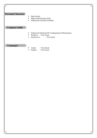 Personal Character:
 Hard worker.
 High communication skills.
 Enthusiastic and Self-confident .
Computer Skills :
 Software & Hardware PC Configuration & Maintenance.
 Windows : Very Good.
 Internet Use : Very Good.
Languages :
 Arabic : Very Good.
 English : Very Good.
 