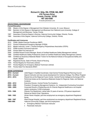Resume’/Curriculum Vitae
1
Richard H. Stilp, RN, FPEM, MA, MEP
416 Terrace Drive
Oviedo, Florida 32765
407 342-5306
ff.medic@hotmail.com
EDUCATIONAL BACKGROUND
Formal Education
1996 Master of Arts Degree in Management from Webster University, St. Louis, Missouri.
1994 Bachelor of Arts Degree in Management and Business from National Louis University, College of
Management and Business, Tampa, Florida.
1987 Associate of Science Degree in Nursing, Valencia Community College, Orlando, Florida.
1984 Associate of Arts Degree, Valencia Community College, Orlando, Florida.
Certificates and Licensures
2015 FEMA, Master Exercise Practitioner (MEP)
2013 Florida Professional Emergency Manager (FPEM)
2013 Master Instructor, Level 1, Florida Emergency Preparedness Association (FEPA)
2012 FEMA Incident Command Instructor
2006 Florida State Fire Instructor III
2004 Certified Hazard Control Manager, Board of Certified Healthcare Safety Management (retired)
1999 Certified Healthcare Safety Professional, Board of Certified Healthcare Safety Management (retired)
1994 Certified as Hazardous Materials Master Trainer for the National Institute of Occupational Safety and
Health, NIOSH.
1987 Registered Nurse, State of Florida, Board of Nursing.
1979 Florida Registry for Paramedic (retired)
1977 Florida Registry for Emergency Medical Technician (retired)
1976 Florida State Fire Standards #4557.
WORK EXPERIENCE
2012 – Current UASI Region 5 HazMat Coordinator, East Central Florida Regional Planning Council
2014 – Current Adjunct Instructor and new course development for Valencia College, Fire Officer Program
2013 – 2014 Shared time at the Regional Fusion Center, Central Florida Intelligence Exchange (CFIX).
Performed duties as the Hazardous Materials Analyst for Regional, State, and National
Incidents
2006 – 2012 Executive Director, Central Florida Fire Academy
2005 – 2006 President, Emergency Management Systems, Inc. Independent Contracting Consultant.
1999 – 2005 Corporate Director of Safety/Security for Orlando Regional Healthcare a six-hospital
system employing 13,000 employees.
1976 - 1999 Orlando Fire Department, retired after 23 years of service, 370-person department.
Retired as District Chief, Operations.
1988 - 1993 Winter Haven Hospital, part time employment as emergency department Registered
Nurse.
1986 - 1987 West Orange Hospital, part time employment as emergency department Registered Nurse.
1984-1988 Valencia Community College, part time employment
 Emergency Medical Technician instructor
 Paramedic Instructor
 