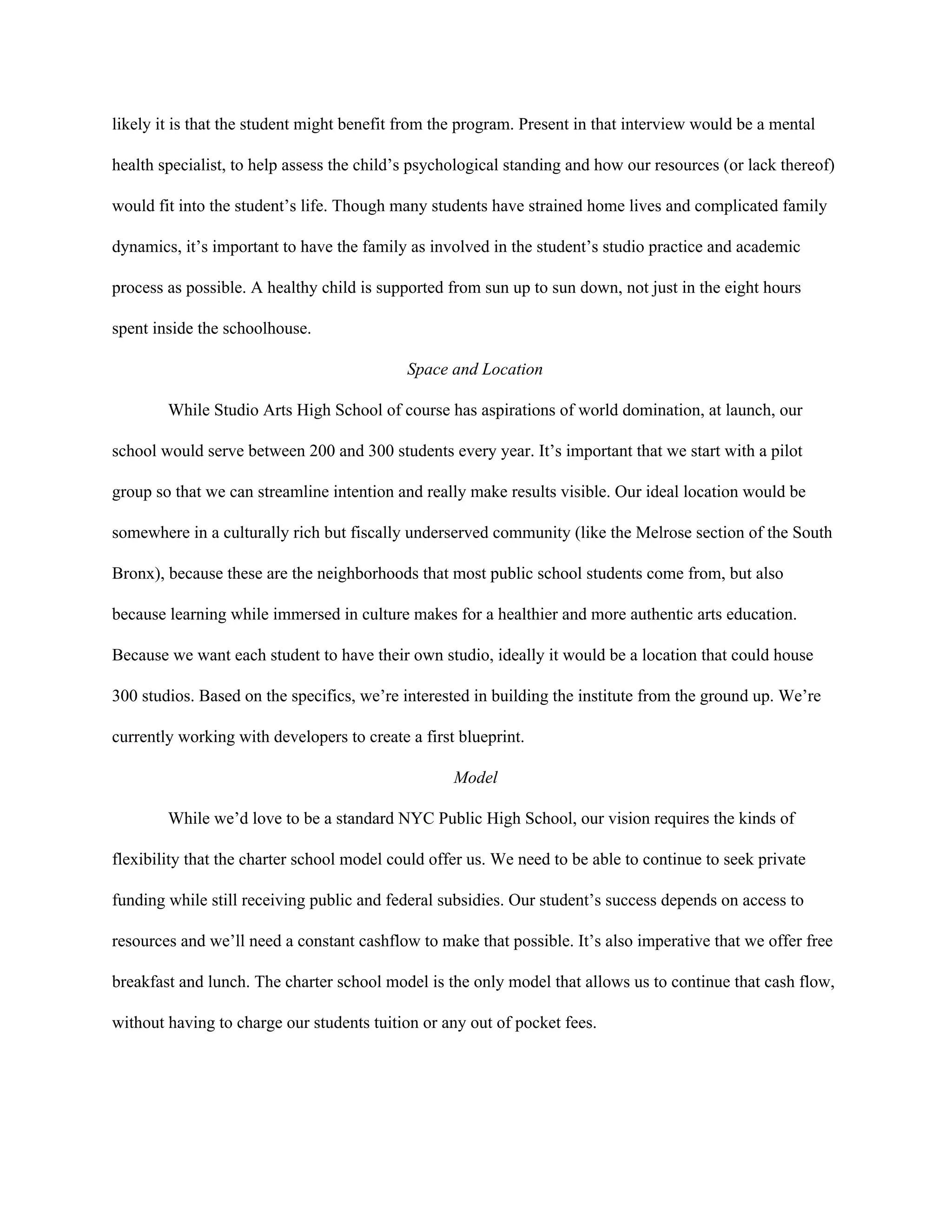 likely it is that the student might benefit from the program. Present in that interview would be a mental 
health specialist, to help assess the child’s psychological standing and how our resources (or lack thereof) 
would fit into the student’s life. Though many students have strained home lives and complicated family 
dynamics, it’s important to have the family as involved in the student’s studio practice and academic 
process as possible. A healthy child is supported from sun up to sun down, not just in the eight hours 
spent inside the schoolhouse.  
Space and Location 
While Studio Arts High School of course has aspirations of world domination, at launch, our 
school would serve between 200 and 300 students every year. It’s important that we start with a pilot 
group so that we can streamline intention and really make results visible. Our ideal location would be 
somewhere in a culturally rich but fiscally underserved community (like the Melrose section of the South 
Bronx), because these are the neighborhoods that most public school students come from, but also 
because learning while immersed in culture makes for a healthier and more authentic arts education. 
Because we want each student to have their own studio, ideally it would be a location that could house 
300 studios. Based on the specifics, we’re interested in building the institute from the ground up. We’re 
currently working with developers to create a first blueprint.  
Model 
While we’d love to be a standard NYC Public High School, our vision requires the kinds of 
flexibility that the charter school model could offer us. We need to be able to continue to seek private 
funding while still receiving public and federal subsidies. Our student’s success depends on access to 
resources and we’ll need a constant cashflow to make that possible. It’s also imperative that we offer free 
breakfast and lunch. The charter school model is the only model that allows us to continue that cash flow, 
without having to charge our students tuition or any out of pocket fees.  
 
 