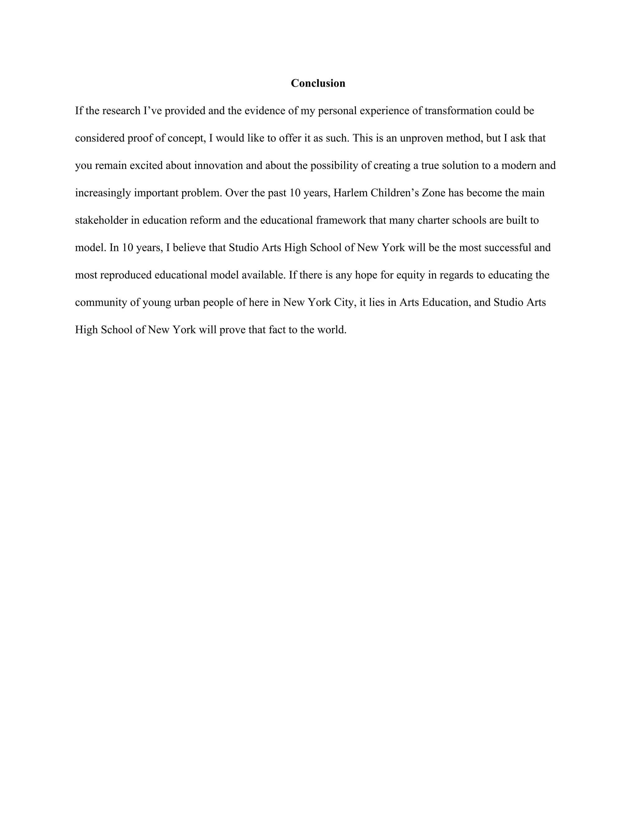 Conclusion 
If the research I’ve provided and the evidence of my personal experience of transformation could be 
considered proof of concept, I would like to offer it as such. This is an unproven method, but I ask that 
you remain excited about innovation and about the possibility of creating a true solution to a modern and 
increasingly important problem. Over the past 10 years, Harlem Children’s Zone has become the main 
stakeholder in education reform and the educational framework that many charter schools are built to 
model. In 10 years, I believe that Studio Arts High School of New York will be the most successful and 
most reproduced educational model available. If there is any hope for equity in regards to educating the 
community of young urban people of here in New York City, it lies in Arts Education, and Studio Arts 
High School of New York will prove that fact to the world.  
 