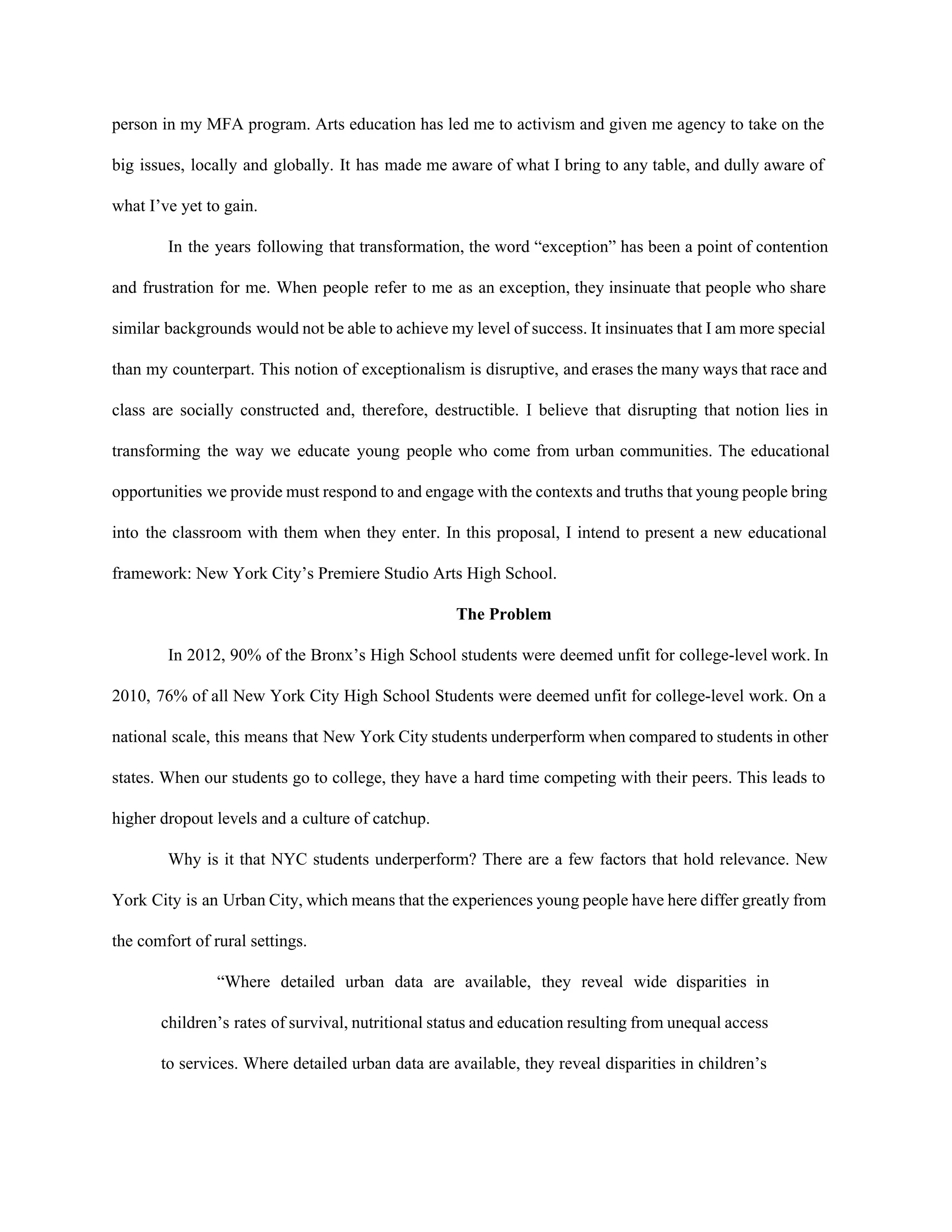 person in my MFA program. Arts education has led me to activism and given me agency to take on the                                       
big issues, locally and globally. It has made me aware of what I bring to any table, and dully aware of                                         
what I’ve yet to gain. 
In the years following that transformation, the word “exception” has been a point of contention                             
and frustration for me. When people refer to me as an exception, they insinuate that people who share                                   
similar backgrounds would not be able to achieve my level of success. It insinuates that I am more special                                     
than my counterpart. This notion of exceptionalism is disruptive, and erases the many ways that race and                                 
class are socially constructed and, therefore, destructible. I believe that disrupting that notion lies in                             
transforming the way we educate young people who come from urban communities. The educational                           
opportunities we provide must respond to and engage with the contexts and truths that young people bring                                 
into the classroom with them when they enter. In this proposal, I intend to present a new educational                                   
framework: New York City’s Premiere Studio Arts High School. 
The Problem 
In 2012, 90% of the Bronx’s High School students were deemed unfit for college­level work. In                               
2010, 76% of all New York City High School Students were deemed unfit for college­level work. On a                                   
national scale, this means that New York City students underperform when compared to students in other                               
states. When our students go to college, they have a hard time competing with their peers. This leads to                                     
higher dropout levels and a culture of catchup.  
Why is it that NYC students underperform? There are a few factors that hold relevance. New                               
York City is an Urban City, which means that the experiences young people have here differ greatly from                                   
the comfort of rural settings.  
“Where detailed urban data are available, they reveal wide disparities in                     
children’s rates of survival, nutritional status and education resulting from unequal access                       
to services. Where detailed urban data are available, they reveal disparities in children’s                         
 