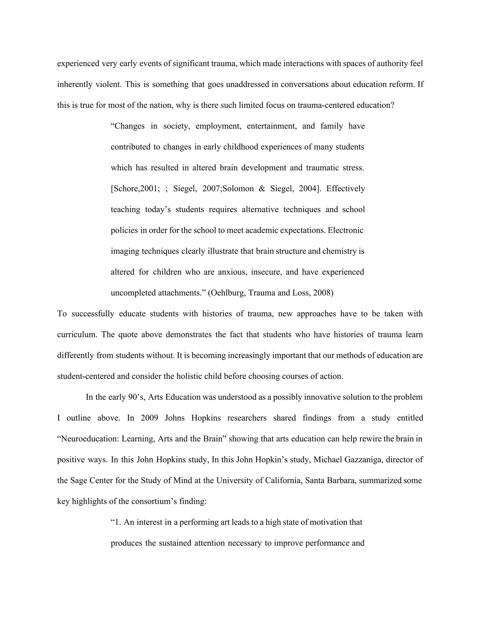 experienced very early events of significant trauma, which made interactions with spaces of authority feel                             
inherently violent. This is something that goes unaddressed in conversations about education reform. If                           
this is true for most of the nation, why is there such limited focus on trauma­centered education?  
“Changes in society, employment, entertainment, and family have               
contributed to changes in early childhood experiences of many students                   
which has resulted in altered brain development and traumatic stress.                   
[Schore,2001; ; Siegel, 2007;Solomon & Siegel, 2004]. Effectively               
teaching today’s students requires alternative techniques and school               
policies in order for the school to meet academic expectations. Electronic                     
imaging techniques clearly illustrate that brain structure and chemistry is                   
altered for children who are anxious, insecure, and have experienced                   
uncompleted attachments.” (Oehlburg, Trauma and Loss, 2008) 
To successfully educate students with histories of trauma, new approaches have to be taken with                             
curriculum. The quote above demonstrates the fact that students who have histories of trauma learn                             
differently from students without. It is becoming increasingly important that our methods of education are                             
student­centered and consider the holistic child before choosing courses of action.  
In the early 90’s, Arts Education was understood as a possibly innovative solution to the problem                               
I outline above. In 2009 Johns Hopkins researchers shared findings from a study entitled                           
“Neuroeducation: Learning, Arts and the Brain” showing that arts education can help rewire the brain in                               
positive ways. In this John Hopkins study, In this John Hopkin’s study, Michael Gazzaniga, director of                               
the Sage Center for the Study of Mind at the University of California, Santa Barbara, summarized some                                 
key highlights of the consortium’s finding:  
“1. An interest in a performing art leads to a high state of motivation that                             
produces the sustained attention necessary to improve performance and                 
 
