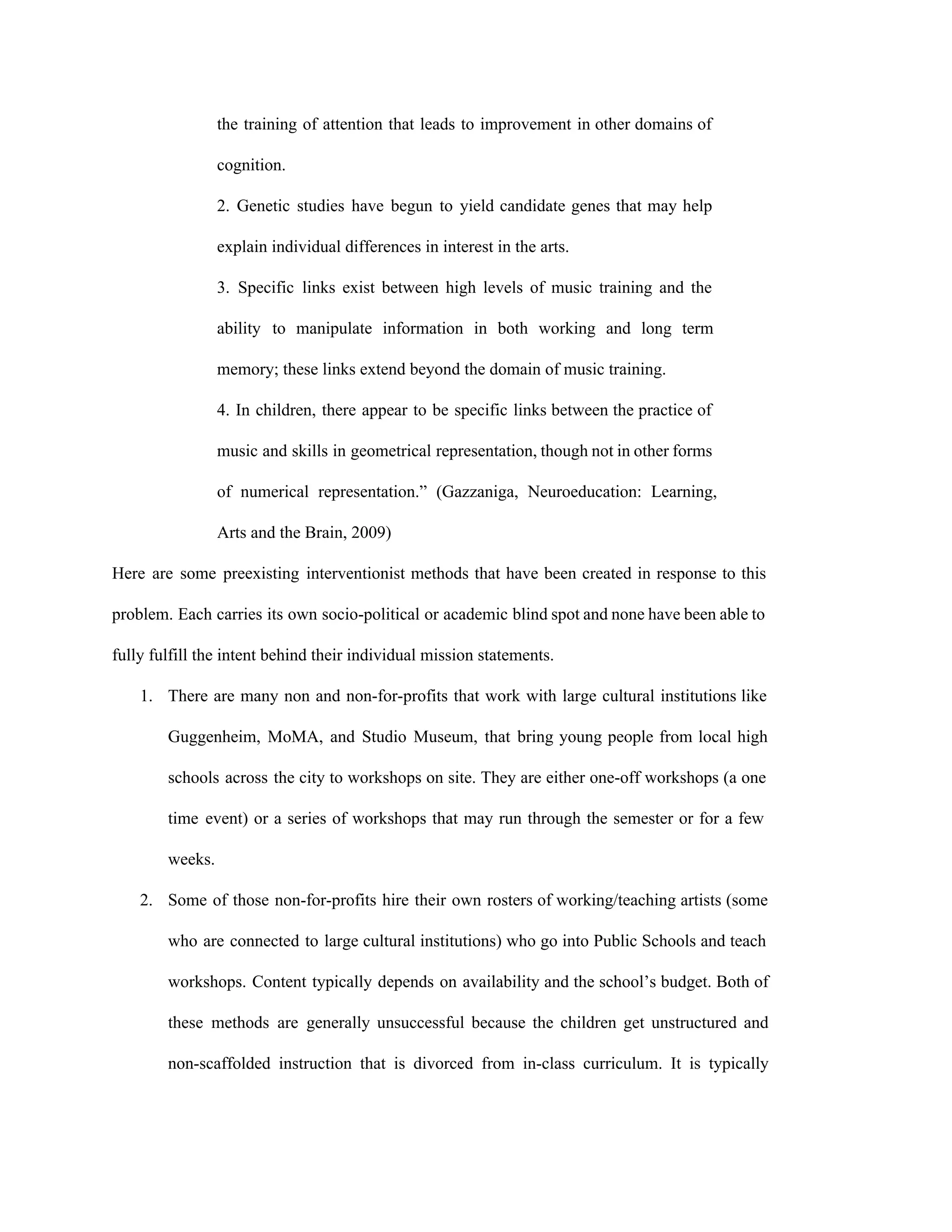 the training of attention that leads to improvement in other domains of                       
cognition.  
2. Genetic studies have begun to yield candidate genes that may help                       
explain individual differences in interest in the arts.  
3. Specific links exist between high levels of music training and the                       
ability to manipulate information in both working and long term                   
memory; these links extend beyond the domain of music training.  
4. In children, there appear to be specific links between the practice of                         
music and skills in geometrical representation, though not in other forms                     
of numerical representation.” (Gazzaniga, Neuroeducation: Learning,           
Arts and the Brain, 2009) 
Here are some preexisting interventionist methods that have been created in response to this                           
problem. Each carries its own socio­political or academic blind spot and none have been able to                               
fully fulfill the intent behind their individual mission statements.  
1. There are many non and non­for­profits that work with large cultural institutions like                         
Guggenheim, MoMA, and Studio Museum, that bring young people from local high                       
schools across the city to workshops on site. They are either one­off workshops (a one                             
time event) or a series of workshops that may run through the semester or for a few                                 
weeks.  
2. Some of those non­for­profits hire their own rosters of working/teaching artists (some                       
who are connected to large cultural institutions) who go into Public Schools and teach                           
workshops. Content typically depends on availability and the school’s budget. Both of                       
these methods are generally unsuccessful because the children get unstructured and                     
non­scaffolded instruction that is divorced from in­class curriculum. It is typically                     
 