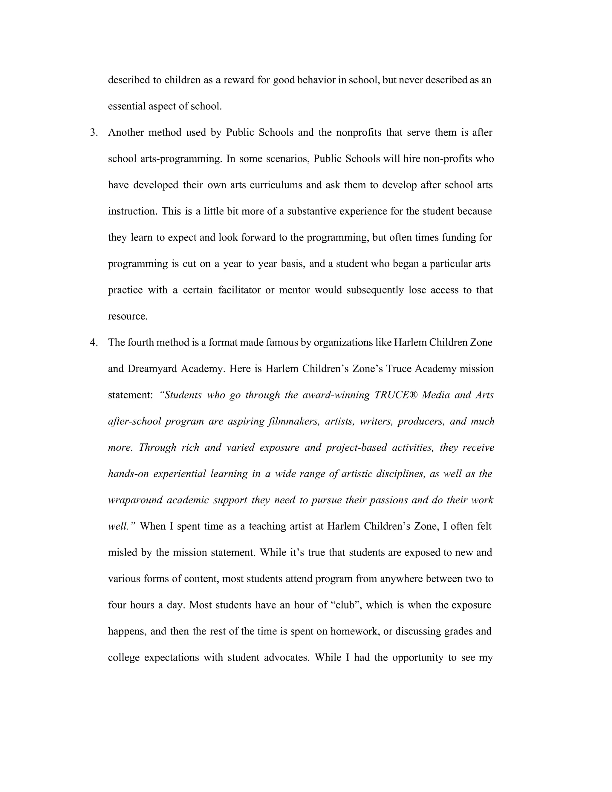 described to children as a reward for good behavior in school, but never described as an                               
essential aspect of school.  
3. Another method used by Public Schools and the nonprofits that serve them is after                           
school arts­programming. In some scenarios, Public Schools will hire non­profits who                     
have developed their own arts curriculums and ask them to develop after school arts                           
instruction. This is a little bit more of a substantive experience for the student because                             
they learn to expect and look forward to the programming, but often times funding for                             
programming is cut on a year to year basis, and a student who began a particular arts                                 
practice with a certain facilitator or mentor would subsequently lose access to that                         
resource.   
4. The fourth method is a format made famous by organizations like Harlem Children Zone                           
and Dreamyard Academy. Here is Harlem Children’s Zone’s Truce Academy mission                     
statement: ​“Students who go through the award­winning TRUCE® Media and Arts                     
after­school program are aspiring filmmakers, artists, writers, producers, and much                   
more. Through rich and varied exposure and project­based activities, they receive                     
hands­on experiential learning in a wide range of artistic disciplines, as well as the                           
wraparound academic support they need to pursue their passions and do their work                         
well.” When I spent time as a teaching artist at Harlem Children’s Zone, I often felt                               
misled by the mission statement. While it’s true that students are exposed to new and                             
various forms of content, most students attend program from anywhere between two to                         
four hours a day. Most students have an hour of “club”, which is when the exposure                               
happens, and then the rest of the time is spent on homework, or discussing grades and                               
college expectations with student advocates. While I had the opportunity to see my                         
 