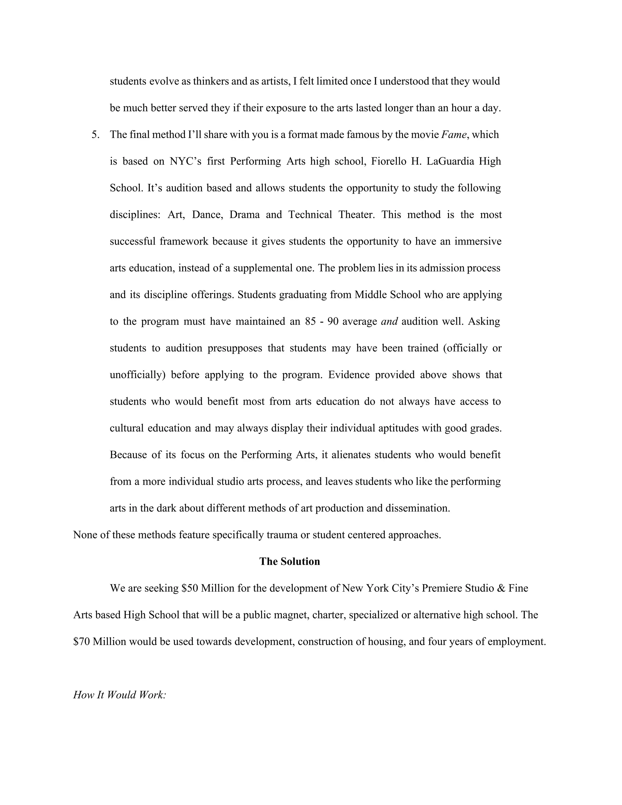 students evolve as thinkers and as artists, I felt limited once I understood that they would                               
be much better served they if their exposure to the arts lasted longer than an hour a day. 
5. The final method I’ll share with you is a format made famous by the movie ​Fame​, which                                 
is based on NYC’s first Performing Arts high school, Fiorello H. LaGuardia High                         
School. It’s audition based and allows students the opportunity to study the following                         
disciplines: Art, Dance, Drama and Technical Theater. This method is the most                       
successful framework because it gives students the opportunity to have an immersive                       
arts education, instead of a supplemental one. The problem lies in its admission process                           
and its discipline offerings. Students graduating from Middle School who are applying                       
to the program must have maintained an 85 ­ 90 average ​and ​audition well. Asking                             
students to audition presupposes that students may have been trained (officially or                       
unofficially) before applying to the program. Evidence provided above shows that                     
students who would benefit most from arts education do not always have access to                           
cultural education and may always display their individual aptitudes with good grades.                       
Because of its focus on the Performing Arts, it alienates students who would benefit                           
from a more individual studio arts process, and leaves students who like the performing                           
arts in the dark about different methods of art production and dissemination.  
None of these methods feature specifically trauma or student centered approaches.  
The Solution 
We are seeking $50 Million for the development of New York City’s Premiere Studio & Fine 
Arts based High School that will be a public magnet, charter, specialized or alternative high school. The 
$70 Million would be used towards development, construction of housing, and four years of employment.  
 
How It Would Work: 
 