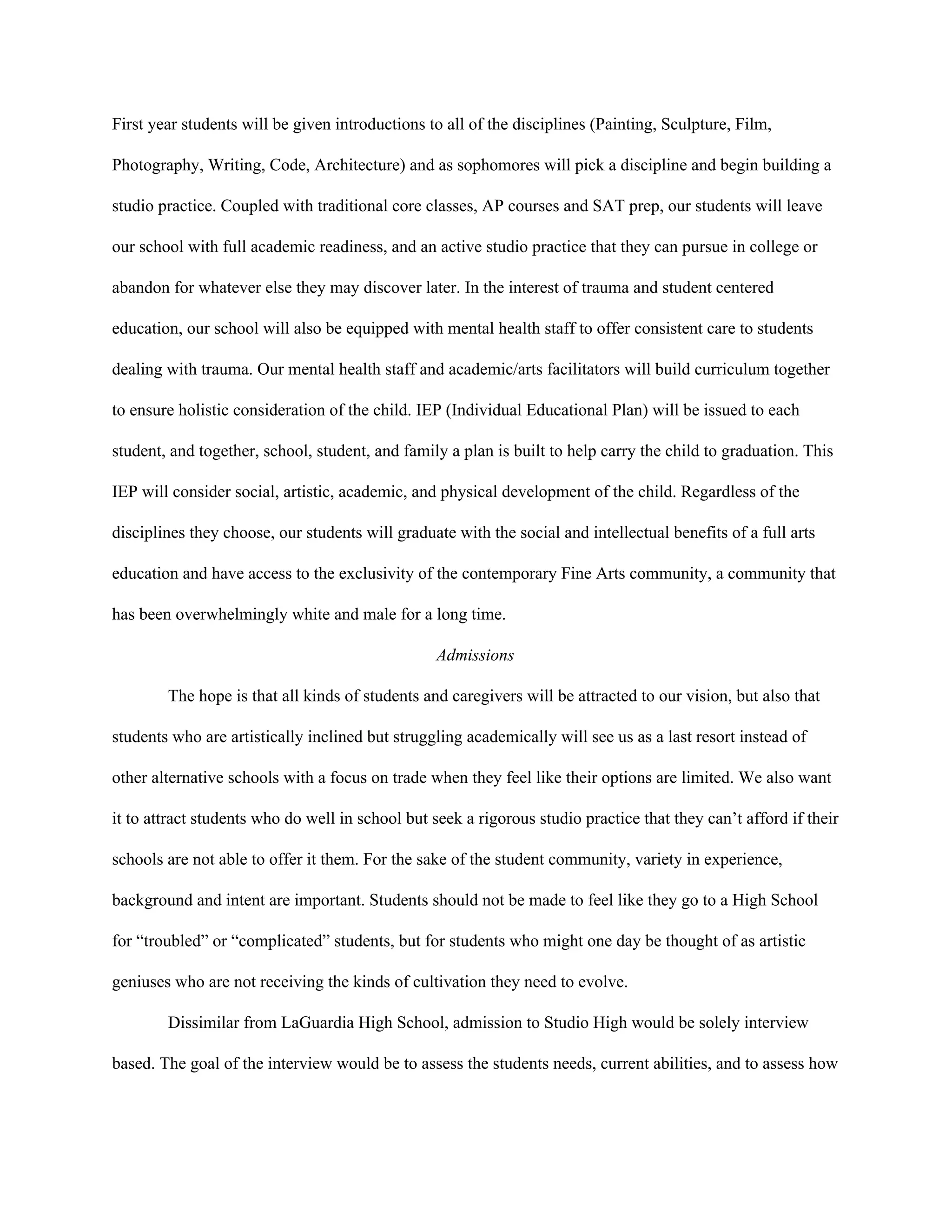 First year students will be given introductions to all of the disciplines (Painting, Sculpture, Film, 
Photography, Writing, Code, Architecture) and as sophomores will pick a discipline and begin building a 
studio practice. Coupled with traditional core classes, AP courses and SAT prep, our students will leave 
our school with full academic readiness, and an active studio practice that they can pursue in college or 
abandon for whatever else they may discover later. In the interest of trauma and student centered 
education, our school will also be equipped with mental health staff to offer consistent care to students 
dealing with trauma. Our mental health staff and academic/arts facilitators will build curriculum together 
to ensure holistic consideration of the child. IEP (Individual Educational Plan) will be issued to each 
student, and together, school, student, and family a plan is built to help carry the child to graduation. This 
IEP will consider social, artistic, academic, and physical development of the child. Regardless of the 
disciplines they choose, our students will graduate with the social and intellectual benefits of a full arts 
education and have access to the exclusivity of the contemporary Fine Arts community, a community that 
has been overwhelmingly white and male for a long time.  
Admissions 
The hope is that all kinds of students and caregivers will be attracted to our vision, but also that 
students who are artistically inclined but struggling academically will see us as a last resort instead of 
other alternative schools with a focus on trade when they feel like their options are limited. We also want 
it to attract students who do well in school but seek a rigorous studio practice that they can’t afford if their 
schools are not able to offer it them. For the sake of the student community, variety in experience, 
background and intent are important. Students should not be made to feel like they go to a High School 
for “troubled” or “complicated” students, but for students who might one day be thought of as artistic 
geniuses who are not receiving the kinds of cultivation they need to evolve. 
Dissimilar from LaGuardia High School, admission to Studio High would be solely interview 
based. The goal of the interview would be to assess the students needs, current abilities, and to assess how 
 