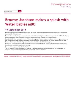 
19 September 2014
Browne Jacobson has advised Water Babies Group, the world’s largest baby & toddler swimming company, on a management
buy‐out (MBO) of the business.
Corporate law experts, alongside experts from the national firm’s banking team, advised management on the MBO.  The deal was
project managed by Robert Pocock of FYI Business Economics Limited, an advisory firm based in Exeter.
Started in 2002, Water Babies delivers one of the world’s largest professional baby and toddler swimming programmes teaching
over 41,000 clients a week through a network of 60 franchise outlets in four countries: UK, Ireland, Netherlands and New
Zealand. The company also offers high resolution underwater baby and toddler photography.
The Browne Jacobson team included corporate finance partner Nigel Blackwell, assisted by Head of Banking Paul Ray, Vicky
Gaskell (corporate) and Adriana Klincova (banking).
Corporate finance partner Nigel Blackwell said:
“We are delighted to have played a part in what was a significant reorganisation for the Group and one that will give the
company’s management team greater freedom to achieve its goals and ambitions.”
People Search
Browne Jacobson makes a splash with
Water Babies MBO 
site map | accessibility | diversity | privacy statement | the small print | how we use cookies | phishing alerts | 0370 270 6000
 