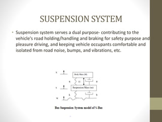 SUSPENSION SYSTEM
• Suspension system serves a dual purpose- contributing to the
vehicle's road holding/handling and braking for safety purpose and
pleasure driving, and keeping vehicle occupants comfortable and
isolated from road noise, bumps, and vibrations, etc.
 