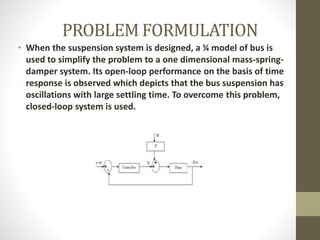 PROBLEM FORMULATION
• When the suspension system is designed, a ¼ model of bus is
used to simplify the problem to a one dimensional mass-spring-
damper system. Its open-loop performance on the basis of time
response is observed which depicts that the bus suspension has
oscillations with large settling time. To overcome this problem,
closed-loop system is used.
 