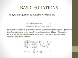 BASIC EQUATIONS
• The dynamic equation by using the Newton’s law.
• Equations of Motion of quarter-bus model, given in equations (1) and (2) has been
transformed in state-space model, shown in equations (3) and (4) including
variable vector, disturbance vector and the input vector by applying some
algebraic operations on them.
 