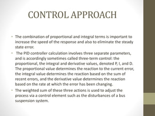 CONTROL APPROACH
• The combination of proportional and integral terms is important to
increase the speed of the response and also to eliminate the steady
state error.
• The PID controller calculation involves three separate parameters,
and is accordingly sometimes called three-term control: the
proportional, the integral and derivative values, denoted P, I, and D.
The proportional value determines the reaction to the current error,
the integral value determines the reaction based on the sum of
recent errors, and the derivative value determines the reaction
based on the rate at which the error has been changing.
• The weighted sum of these three actions is used to adjust the
process via a control element such as the disturbances of a bus
suspension system.
 