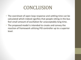 CONCLUSION
• The overshoot of open loop response and settling time can be
calculated which indeed signifies that people sitting in the bus
feel small amount of oscillation for unacceptably long time.
• The proposed model is intended to create and convey the
reaction of framework utilizing PID controller up to a superior
level.
 