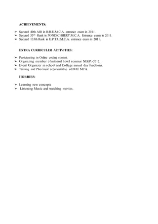 ACHIEVEMENTS:
➢ Secured 40th AIR in B.H.U.M.C.A. entrance exam in 2011.
➢ Secured 55th Rank in PONDICHHERY.M.C.A. Entrance exam in 2011.
➢ Secured 133th Rank in U.P.T.U.M.C.A. entrance exam in 2011.
EXTRA CURRICULER ACTIVITIES:
ASFSAFSFV
➢ Participating in Online coding contest.
➢ Organizing member of national level seminar NEGP.-2012.
➢ Event Organizer in school and College annual day functions.
➢ Training and Placement representative of BHU MCA.
HOBBIES:
➢ Learning new concepts
➢ Listening Music and watching movies.
 