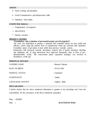 ASSETS
 Smart working and discipline.
 Good Communication and interpersonal skills.
 Optimism, Team Spirit.
COMPUTER SKILLS:
 Fundamentals of computers
 MS-OFFICE
 Internet concepts
PROJECT STUDIES
“Formulation and evaluation of pro-transfersomal gel of ketoprofen”.
The work was undertaken to prepare a sustained and controlled release via more stable and
effective carrier using this inactive form of transfersome which get activated after hydration.
Crystalline nature of gel makes it more stable than previous vesicular system.
Ketoprofen with increased systemic absorption, reduced risk of gastric ulceration, bleeding,
and minimized risk of drug interactions have improved therapeutic value in form of pro-
ultradeformable vesicle. The coacervation phase separation technique was involved in
formulation of this gel.
PERSONAL DETAILS
FATHERS NAME : Banwari Sharma
DATE OF BIRTH : 05-02-1986
MARITAL STATUS : Unmarried
NATIONALITY : Indian
LANGUAGES KNOWN : English, Hindi.
DECLARATION
I hereby declare that the above mentioned information is genuine to my knowledge and I bear the
responsibility for the correctness of the above mentioned particulars.
Place : BADDI
Date : (RAJNISH KUMAR)
 