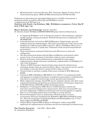 • Monitoring tools I used were Keynote, Wily, Introscope, Splunk, Centivia, Java 6
based monitoring agents, BSM and IBM monitoring tools ITCAM and ISA.
Performed several productions and staging deployments in multiple environments. I
performed installs as needed on Web logic and WebSphere servers.
4 applications were Web logic 11g.
Familiar with Oracle 11g Database, SQL, WebSphere ecommerce, Citrix, Big IP
Java 6 Web logic 11g .
Macy’s Systems and Technology- July 08 – Oct.2011
Sr. Systems Analyst WebSphere/ESB/MCOM/BCOM project delivery-Infrastructure
• In supporting WebSphere 7.0 0.11 Ecommerce projects I did installations, migration,
trouble shooting, tuning and analyses. Worked with app teams on deployment. For
MCOM/BCOM.
• Lead administrator /tech lead on MST HADR project. Helped design, map and
configure project for implementation. This led to successful tests in fail –over to new
databases in a different states.DB2 version 9.7, AIX 6.1, WebSphere ND 6.1.0.21, I
worked with a group of 17 people plus. Performed in both non prod and production
environments.
• These environments consisted of both Linux and AIX servers in multi cell
configuration
• Also did architectural design and built Macys middleware environments which
consist of over 16 environments. Used jython scripts to create automation.
• Hired as Sr Systems Analyst Infrastructure responsible for major project
implementations. Design and create installations, implementation of WebSphere 6.1
and 7.0 for all projects.
• Winner of 2009 Chairman’s Award and Innovation Award for infrastructure
technology changes. Since my arrival at Macys. Macy’s .com sales are up 43% and the
site stability is currently 98.16 % up from 81.89 % when I arrived.
• Created scripts to automate reading of data source settings on WAS MQ during
HADR
• Trained by IBM in WebSphere MQ/ ESB 6.1.0.17, WPC 6.1.0.2, performed installs
and upgrades to multiple environments. Completed tuning analysis, troubleshooting
and correct as required. Created scripts custom operation and automation.
• Made configuration changes. Install IHS servers. Integrate changes with other teams
and provide leadership and direction on technical portions of the projects. Experience
in ITCAM, Sitecope, SPLUNK and ISA monitoring systems.
• WebSphere 7.0 training from IBM, Winner of 2009 Chairman’s Award and
Innovation award for Infrastructure improvements. Sales have increased 68% over
last years. Organized 17 different environments and was lead engineer on upgrade
from 5.1 to 6.1 brought projects from 2 year delay to on time delivery.
• Directed development teams on deployments. Worked in jboss 4.2 server
environments did Linux installations for WebSphere MQ/ ESB and WASCE, portal
6.0 , Jboss bus connections involving both Macys and Bloomingdales.com, 3nd
level
direct support for MCOM and BCOM
• (Subject Matter Expert) SME for Macys to third party vendors using J2EE
application for implementation of solutions and all new technology for infrastructure.
The Trizetto Group,Inc. July 2007 – March 2008
Sr. Consultant II/Architect
3
 