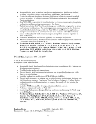 • Responsibilities were to perform installation deployments of WebSphere at client
locations around the country, and configure middleware installations.
• Created graphs and flowcharts, designed WebSphere infrastructure and installed
current technology to enhance customers’ billing operations using Networxs and
Facets applications.
• As a WAS SME, responsible for troubleshooting environments as required, deploying
applications and supporting customers over the phone.
• Tasked to create the first WebSphere training and certification program for in-house
and customer certifications. The training program was successful as the first class
resulted in 9 students being certified in WAS 6.1.0.11 and Networxs applications.
• Designed clusters based on environment and fixed problems related to customer
issues working directly with project managers giving them technical expertise in
front of the client.
• Performed WebSphere installs and upgrades and managed migrations.
• Advised clients regarding WebSphere environments for future projects etc. and built
Clusters for production systems. (HAC)
• Platforms: UNIX, Linux, AIX, Solaris, Windows 2003 and 2005 servers,
WebSphere ND/XD, Clusters, 5.1.11, 6.1.0.7, 6.1.0.11, 6.0.1.7, 5.1.1.11 ,
WINSCP, Sharepoint, SOA, Oracle, MSSQL, JDBC, XML, Wiley, ITCAM
monitoring ,WPS ADMIN and Sybase 12.0, JAVA 1.5.0, VPN, Modeler,
Pricer apps and EAR file installation.
WebMD,Inc., September 2006 –July 2007
A SAGE Healthcare Company
WebSphere Portal Administrator
• Responsible for all WebSphere/Portal administration to production, QA , staging and
development environments.
• Troubleshooting and repairing problems.
• Worked directly with business units to discuss use of portal technology and guide
them in new technology.
• Installed applications and deployed EAR, WAR and JAR files.
• Worked with developers on staging and new development technologies. My team won
2nd Place in the industry Prestigious "Best In industry Software". I helped design
application and created infrastructure to support the portal web site housing the
application.
• Installed WCM on portal for development and production servers.
• Performed migration from 5.1 to WAS 6.0.1
• Monitoring of all systems. Designed backup and recovery plan using NetVault plug-
in for WebSphere .
• Platforms: Linux Red Hat ES 4.0/3.0, AIX 5.3, Windows 2003 server, XP,
Domino 8.0, WebSphere 5.1/6.0, Portal 5.1.0.3 and 6.0, Domino 7,
Sometime server, WCM, SAMBA, Tivoli, VMware, db2 8.2, JAVA 1.4.2,
1.5.0, Putty, SOA, WINSCP3, Hummingbird, NetVault, CISCO VPN,
HACMP.
Regions Bank, June 2006 – September 2006
Programmer Analyst III/ Sr. WebSphere Administrator
4
 