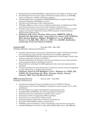• Responsible for providing WebSphere administration and support to business units.
• Provided high level of systems support. Performed complex analyses on WAS MQ
layers to help insure viability and system readiness.
• Installed applications and deployed JAR/WAR/EAR files as required. Performed
tuning and upgrades of WebSphere services
• Provided team leadership to other administrators.
• WebSphere MQ was used to access mainframe applications, troubleshooting of files
and corrected directory access levels, made changes to infrastructure.
• Provided status reports to management as required. Perform on-call duties in 24x7
support environment. Helped set security WAS standards. Created schedules.
Helped design infrastructure.
• Platforms: AIX 5.2/5.3, Windows 2003 servers, IBMHTTP ,DB2 8i,
Windows XP, MicroSoft suites, Lotus Notes 6.5, Gomez, VPN, WINSCP3,
SOA, Internet Explorer, VMware, WebSphere 5.1.1.11, WebSphere
Portal 5.1.0.3, MQ, CBR , JDK 1.4.1, JRE 1.3.1, HACMP, Big Brother
monitoring, Tivoli and ebmons X desktop.
SunGard EXP November 2005 – May 2006
WebSphere/Weblogic Administrator/Architect
• Provided administration and systems implementation support; did daily monitoring
for all production servers. Design infrastructure for workflow applications.
• Installed JAR/WAR/EAR files for upgrade applications in PowerImage, trouble shoot
systems and provide analysis to developers
• Provided leadership in development and systems production teams. Communicated
with management daily on production needs etc.
• Researched new technology for J2EE application tools and create implementation
schedules.
• Created spreadsheet to track performance of production servers used by management
to make infrastructure changes and corrections
• Platforms: Oracle 9i,10G,WebSphere 5.0/5.1, Weblogic 9.0, UNIX, AIX,
LINUX, IIS, PowerImage AG, Wiley ,Sitecope, Solaris, Internet,
Intranet, CMS, Visio and Microsoft suites
IBM Learning Services January 2005 – April 2005
WebSphere Administrator
• Installed and configured: Linux 3.0, Redhat Linux 7.0, SUSE 9.0, Domino
administration and security, WebSphere and portals creation versions 5.0-5.1, Db2,
and Domino
• Provided expertise in project management to programming teams,
• Installed EAR and WAR files thru AAT and supported developers
• Scheduled same-time collaboration and VNC remote control
• Development skills and applications,DB2 installation
• Tuned servers as required thru Admin console
• Developed database applications in Domino and Oracle 8.0
• Involved in HR workflow tracking 4.5 applications
• WebSphere portal installation, content management and ecommerce store setup
• Installed WebSphere 5.0 and 5.1 under AIX and WIN 2000 servers, IIS, IBM http
5
 