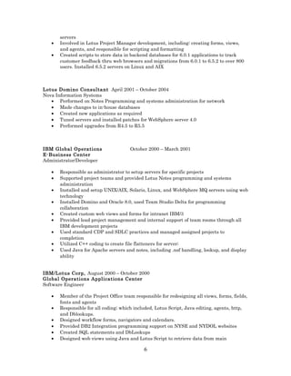 servers
• Involved in Lotus Project Manager development, including: creating forms, views,
and agents, and responsible for scripting and formatting
• Created scripts to store data in backend databases for 6.0.1 applications to track
customer feedback thru web browsers and migrations from 6.0.1 to 6.5.2 to over 800
users. Installed 6.5.2 servers on Linux and AIX
Lotus Domino Consultant April 2001 – October 2004
Nova Information Systems
• Performed on Notes Programming and systems administration for network
• Made changes to in-house databases
• Created new applications as required
• Tuned servers and installed patches for WebSphere server 4.0
• Performed upgrades from R4.5 to R5.5
IBM Global Operations October 2000 – March 2001
E-Business Center
Administrator/Developer
• Responsible as administrator to setup servers for specific projects
• Supported project teams and provided Lotus Notes programming and systems
administration
• Installed and setup UNIX/AIX, Solaris, Linux, and WebSphere MQ servers using web
technology
• Installed Domino and Oracle 8.0, used Team Studio Delta for programming
collaboration
• Created custom web views and forms for intranet IBM/3
• Provided lead project management and internal support of team rooms through all
IBM development projects
• Used standard CDP and SDLC practices and managed assigned projects to
completion
• Utilized C++ coding to create file flatteners for server;
• Used Java for Apache servers and notes, including .nsf handling, lookup, and display
ability
IBM/Lotus Corp, August 2000 – October 2000
Global Operations Applications Center
Software Engineer
• Member of the Project Office team responsible for redesigning all views, forms, fields,
fonts and agents
• Responsible for all coding; which included, Lotus Script, Java editing, agents, http,
and Dblookups.
• Designed workflow forms, navigators and calendars.
• Provided DB2 Integration programming support on NYSE and NYDOL websites
• Created SQL statements and DbLookups
• Designed web views using Java and Lotus Script to retrieve data from main
6
 