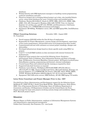 databases
• Worked directly with IBM deployment managers in handling custom programming
needs for installation and sales
• Played an integral role in bringing delayed project up to date, also installed Solaris
server, setup initial databases for users. Created scripts and installed patches.
• Platforms: Domino R5.0.6,R4.67, Oracle 8i, HTTP, XML, JAVA 2.01, ODBC, SQL,
JDBC, CGI, API, Netscape5.0, Windows 2000, LSX, TCP/IP, Visio 4.2, Internet
Explorer 4.0, w3.ibm.com, and NT 4.04, SOCKS, and Dreamweaver, Cold fusion,
Team Studio, C++, COM/DCOM environment technologies.
• Equipment: RS 6000sp, WebSphere server, Z90, and IBM laptop 600e, IntelliStations
M Pro
PSInet Consulting Solutions November 1999 – August 2000
Sr. Consultant
• Saved company $250,000 within the first 60 days of employment
• Responsible for Project Management, systems design and development, supervision
of four junior programmers, and provided senior level programming when needed
• Communicated and met with customers on current project standings, changes and
deliverables
• Developed infrastructure design based on clients specific needs using SDLC on
projects
• Used C++ to build R&D modules on data movement with internet browsers for
backend tests
• Supported major projects that serviced the following clients: Synthetics
International, State of Alabama, Nova Information Systems and State of Georgia
Dept. Of Education, Governors Black/box, Genesis project. All Projects involved Lotus
Notes/Domino scripting, programming and Internet, extranet technologies
• Created lesson Plans and conducted specific training as required by client
• Supported help desk functions as required
• Platforms: Lotus Domino, WebSphere,DECS.LEI,ODBC,API,CGI,vR4.6.3,
vR5.0.2/4,NT.4.0, SQL, Oracle 8.8i,Microsoft Suites, Microsoft Outlook, Netscape 4.0,
Internet Explorer, C++,COM/DCOM, Net Fusion, LSX,ASP, JAVA, HTTP, SMTP,
TCP/IP, Windows 98,Windows 2000,OverQuota 4.6.1 & 5.0 and Access MDE.
• Equipment: Dell 3300 series servers, IBM Netfinity, AS 400, IBM laptop 770 models.
Lotus Notes Consultant and Project Manager Prior to Jan. 1997
Provided Lotus Notes Administration and Development support for the following clients:
BellSouth IT, AT&T (IT Div.), South Trust Bank DP Div., Bank Of America, Dean Witter,
DISC, City of Sacramento Division of Technology, State of California Department of
Corrections and Paroles, US Department of Justice and the United States Air Force.
Project manager for large scale projects involving systems design and installation, SDLC,
RUP. Microsoft projects expert.
Education:
Masters Degree in Public Administration, emphasis in Information Management Systems
and Administrative organizational management
Golden Gate University, San Francisco, CA - cum Laude
7
 