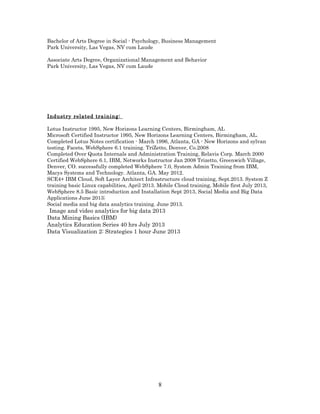 Bachelor of Arts Degree in Social - Psychology, Business Management
Park University, Las Vegas, NV cum Laude
Associate Arts Degree, Organizational Management and Behavior
Park University, Las Vegas, NV cum Laude
Industry related training:
Lotus Instructor 1995, New Horizons Learning Centers, Birmingham, AL
Microsoft Certified Instructor 1995, New Horizons Learning Centers, Birmingham, AL.
Completed Lotus Notes certification - March 1996, Atlanta, GA - New Horizons and sylvan
testing. Facets, WebSphere 6.1 training. TriZetto, Denver, Co.2008
Completed Over Quota Internals and Administration Training, Relavis Corp. March 2000
Certified WebSphere 6.1, IBM, Networks Instructor Jan 2008 Trizetto, Greenwich Village,
Denver, CO. successfully completed WebSphere 7.0, System Admin Training from IBM,
Macys Systems and Technology. Atlanta, GA. May 2012.
SCE4+ IBM Cloud, Soft Layer Architect Infrastructure cloud training, Sept.2013. System Z
training basic Linux capabilities, April 2013. Mobile Cloud training, Mobile first July 2013,
WebSphere 8.5 Basic introduction and Installation Sept 2013, Social Media and Big Data
Applications June 2013;
Social media and big data analytics training. June 2013.
Image and video analytics for big data 2013
Data Mining Basics (IBM)
Analytics Education Series 40 hrs July 2013
Data Visualization 2: Strategies 1 hour June 2013
8
 