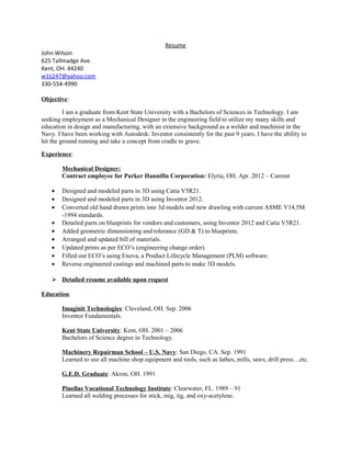Resume
John Wilson
625 Tallmadge Ave.
Kent, OH. 44240
w1lj247@yahoo.com
330-554-4990
Objective:
I am a graduate from Kent State University with a Bachelors of Sciences in Technology. I am
seeking employment as a Mechanical Designer in the engineering field to utilize my many skills and
education in design and manufacturing, with an extensive background as a welder and machinist in the
Navy. I have been working with Autodesk: Inventor consistently for the past 9 years. I have the ability to
hit the ground running and take a concept from cradle to grave.
Experience:
Mechanical Designer:
Contract employee for Parker Hannifin Corporation: Elyria, OH. Apr. 2012 – Current
• Designed and modeled parts in 3D using Catia V5R21.
• Designed and modeled parts in 3D using Inventor 2012.
• Converted old hand drawn prints into 3d models and new drawling with current ASME Y14.5M
-1994 standards.
• Detailed parts on blueprints for vendors and customers, using Inventor 2012 and Catia V5R21.
• Added geometric dimensioning and tolerance (GD & T) to blueprints.
• Arranged and updated bill of materials.
• Updated prints as per ECO’s (engineering change order).
• Filled out ECO’s using Enova, a Product Lifecycle Management (PLM) software.
• Reverse engineered castings and machined parts to make 3D models.
 Detailed resume available upon request
Education:
Imaginit Technologies: Cleveland, OH. Sep. 2006
Inventor Fundamentals.
Kent State University: Kent, OH. 2001 – 2006
Bachelors of Science degree in Technology.
Machinery Repairman School – U.S. Navy: San Diego, CA. Sep. 1991
Learned to use all machine shop equipment and tools, such as lathes, mills, saws, drill press…etc.
G.E.D. Graduate: Akron, OH. 1991
Pinellas Vocational Technology Institute: Clearwater, FL. 1989 – 91
Learned all welding processes for stick, mig, tig, and oxy-acetylene.
 