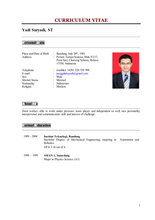1
CURRICULUM VITAE
Yadi Suryadi, ST
Personal Data
Place and Date of Birth : Bandung, July 20th
, 1981
Address : Perum. Taman Sentosa, Blok F3/17,
Pasir Sari, Cikarang Selatan, Bekasi,
17530, Indonesia
Telephone : (mobile) +6281 220 559 998
E-mail : panggilakuyadi@gmail.com
Sex : Male
Marital Status : Married
Nationality : Indonesian
Religion : Moslem
About Me
Hard worker, able to work under pressure, team player and independent as well, nice personality,
interpersonal and communication skill and interest of challenge.
Formal Education
1999 - 2004 Institut Teknologi, Bandung
Bachelor Degree of Mechanical Engineering, majoring in Automation and
Robotics.
GPA 3.16 out of 4.
1996 – 1999 SMAN 1, Sumedang
Major in Physics Science (A1)
 