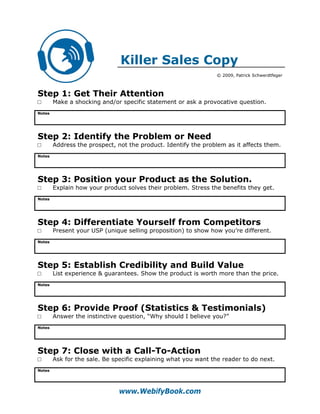 Killer Sales Copy
                                                                © 2009, Patrick Schwerdtfeger



Step 1: Get Their Attention
□       Make a shocking and/or specific statement or ask a provocative question.
Notes




Step 2: Identify the Problem or Need
□       Address the prospect, not the product. Identify the problem as it affects them.
Notes




Step 3: Position your Product as the Solution.
□       Explain how your product solves their problem. Stress the benefits they get.
Notes




Step 4: Differentiate Yourself from Competitors
□       Present your USP (unique selling proposition) to show how you’re different.
Notes




Step 5: Establish Credibility and Build Value
□       List experience & guarantees. Show the product is worth more than the price.
Notes




Step 6: Provide Proof (Statistics & Testimonials)
□       Answer the instinctive question, “Why should I believe you?”
Notes




Step 7: Close with a Call-To-Action
□       Ask for the sale. Be specific explaining what you want the reader to do next.
Notes




                              www.WebifyBook.com
 