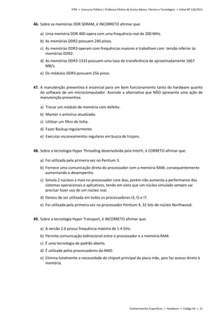 IFPB » Concurso Público | Professor Efetivo de Ensino Básico, Técnico e Tecnológico » Edital Nº 136/2011
Conhecimentos Específicos » Hardware » Código 43 » 21
46. Sobre as memórias DDR SDRAM, é INCORRETO afirmar que:
a) Uma memória DDR-400 opera com uma frequência real de 200 MHz.
b) As memórias DDR2 possuem 240 pinos.
c) As memórias DDR3 operam com frequências maiores e trabalham com tensão inferior às
memórias DDR2.
d) As memórias DDR3-1333 possuem uma taxa de transferência de aproximadamente 1667
MB/s.
e) Os módulos DDR3 possuem 256 pinos.
47. A manutenção preventiva é essencial para um bom funcionamento tanto do hardware quanto
do software de um microcomputador. Assinale a alternativa que NÃO apresenta uma ação de
manutenção preventiva.
a) Trocar um módulo de memória com defeito.
b) Manter o antivírus atualizado.
c) Utilizar um filtro de linha.
d) Fazer Backup regularmente.
e) Executar escaneamentos regulares em busca de trojans.
48. Sobre a tecnologia Hyper Threading desenvolvida pela Intel, é CORRETO afirmar que:
a) Foi utilizada pela primeira vez no Pentium 3.
b) Fornece uma comunicação direta do processador com a memória RAM, consequentemente
aumentando o desempenho.
c) Simula 2 núcleos a mais no processador core duo, porém não aumenta a performance dos
sistemas operacionais e aplicativos, tendo em vista que um núcleo simulado sempre vai
precisar fazer uso de um núcleo real.
d) Deixou de ser utilizada em todos os processadores I3, I5 e I7.
e) Foi utilizada pela primeira vez no processador Pentium 4, 32 bits de núcleo Northwood.
49. Sobre a tecnologia Hyper Transport, é INCORRETO afirmar que:
a) A versão 2.0 possui frequência máxima de 1.4 GHz.
b) Permite comunicação bidirecional entre o processador e a memória RAM.
c) É uma tecnologia de padrão aberto.
d) É utilizada pelos processadores da AMD.
e) Elimina totalmente a necessidade do chipset principal da placa mãe, pois faz acesso direto à
memória.
 