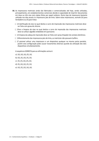 IFPB » Concurso Público | Professor Efetivo de Ensino Básico, Técnico e Tecnológico » Edital Nº 136/2011
22 « Conhecimentos Específicos « Hardware « Código 43
50. As impressoras matriciais ainda são fabricadas e comercializadas até hoje, sendo utilizadas,
principalmente, em estabelecimentos comerciais devido à capacidade de imprimir documentos
em duas ou três vias com cópias feitas por papel carbono. Outro tipo de impressora bastante
utilizada nos dias atuais é a impressora jato de tinta. Sobre estas impressoras, assinale (V) para
Verdadeiro ou (F) para Falso:
( )A lubrificação do eixo no qual desliza o carro de impressão das impressoras matriciais deve
ser feita com graxa de silicone.
( )Para a limpeza do eixo no qual desliza o carro de impressão das impressoras matriciais
deve-se utilizar algodão embebido em querosene.
( )A limpeza da cabeça de impressão deve ser feita com spray limpador de contato eletrônico.
( )Diferentemente das impressoras jato de tinta, as matriciais não possuem buffers.
( )É possível utilizar uma impressora e um dispositivo qualquer na mesma porta paralela,
porém esta configuração pode causar travamentos diversos quando da utilização dos dois
dispositivos simultaneamente.
A sequência CORRETA para as afirmações acima é:
a) (V), (V), (V), (F), (V).
b) (V), (F), (V), (F), (V).
c) (F), (F), (V), (F), (V).
d) (F), (V), (V), (F), (V).
e) (V), (F), (V), (V), (V).
 