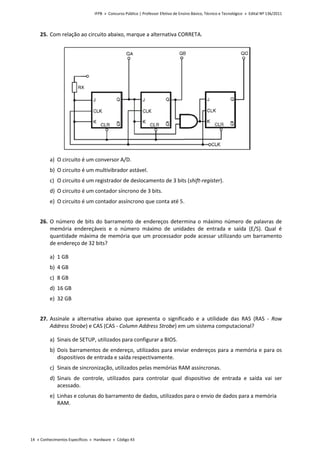 IFPB » Concurso Público | Professor Efetivo de Ensino Básico, Técnico e Tecnológico » Edital Nº 136/2011
14 « Conhecimentos Específicos « Hardware « Código 43
25. Com relação ao circuito abaixo, marque a alternativa CORRETA.
a) O circuito é um conversor A/D.
b) O circuito é um multivibrador astável.
c) O circuito é um registrador de deslocamento de 3 bits (shift-register).
d) O circuito é um contador síncrono de 3 bits.
e) O circuito é um contador assíncrono que conta até 5.
26. O número de bits do barramento de endereços determina o máximo número de palavras de
memória endereçáveis e o número máximo de unidades de entrada e saída (E/S). Qual é
quantidade máxima de memória que um processador pode acessar utilizando um barramento
de endereço de 32 bits?
a) 1 GB
b) 4 GB
c) 8 GB
d) 16 GB
e) 32 GB
27. Assinale a alternativa abaixo que apresenta o significado e a utilidade das RAS (RAS - Row
Address Strobe) e CAS (CAS - Column Address Strobe) em um sistema computacional?
a) Sinais de SETUP, utilizados para configurar a BIOS.
b) Dois barramentos de endereço, utilizados para enviar endereços para a memória e para os
dispositivos de entrada e saída respectivamente.
c) Sinais de sincronização, utilizados pelas memórias RAM assíncronas.
d) Sinais de controle, utilizados para controlar qual dispositivo de entrada e saída vai ser
acessado.
e) Linhas e colunas do barramento de dados, utilizados para o envio de dados para a memória
RAM.
 