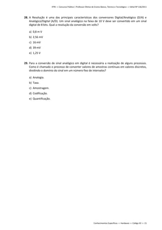IFPB » Concurso Público | Professor Efetivo de Ensino Básico, Técnico e Tecnológico » Edital Nº 136/2011
Conhecimentos Específicos » Hardware » Código 43 » 15
28. A Resolução é uma das principais características dos conversores Digital/Analógico (D/A) e
Analógico/Digital (A/D). Um sinal analógico na faixa de 10 V deve ser convertido em um sinal
digital de 8 bits. Qual a resolução da conversão em volts?
a) 0,8 m V
b) 2,56 mV
c) 16 mV
d) 39 mV
e) 1,25 V
29. Para a conversão de sinal analógico em digital é necessária a realização de alguns processos.
Como é chamado o processo de converter valores de amostras contínuas em valores discretos,
dividindo o domínio do sinal em um número fixo de intervalos?
a) Analogia.
b) Taxa.
c) Amostragem.
d) Codificação.
e) Quantificação.
 
