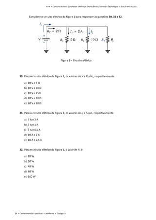 IFPB » Concurso Público | Professor Efetivo de Ensino Básico, Técnico e Tecnológico » Edital Nº 136/2011
16 « Conhecimentos Específicos « Hardware « Código 43
Considere o circuito elétrico da figura 1 para responder às questões 30, 31 e 32.
Figura 1 – Circuito elétrico
30. Para o circuito elétrico da Figura 1, os valores de V e R3 são, respectivamente:
a) 10 V e 5 Ω
b) 10 V e 10 Ω
c) 10 V e 15Ω
d) 20 V e 10 Ω
e) 20 V e 20 Ω
31. Para o circuito elétrico da Figura 1, os valores de IS e I2 são, respectivamente:
a) 5 A e 2 A
b) 5 A e 1 A
c) 5 A e 0,5 A
d) 10 A e 2 A
e) 10 A e 2,5 A
32. Para o circuito elétrico da Figura 1, o valor de P3 é:
a) 10 W
b) 20 W
c) 40 W
d) 80 W
e) 160 W
 