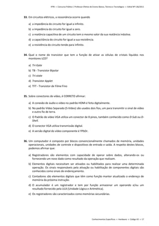 IFPB » Concurso Público | Professor Efetivo de Ensino Básico, Técnico e Tecnológico » Edital Nº 136/2011
Conhecimentos Específicos » Hardware » Código 43 » 17
33. Em circuitos elétricos, a ressonância ocorre quando
a) a impedância do circuito for igual a infinito.
b) a impedância do circuito for igual a zero.
c) a reatância capacitiva de um circuito tem o mesmo valor da sua reatância indutiva.
d) a capacitância do circuito for igual a sua resistência.
e) a resistência do circuito tende para infinito.
34. Qual o nome do transistor que tem a função de ativar as células de cristais líquidos nos
monitores LCD?
a) Tri-Gate
b) TB - Transistor Bipolar
c) Tri-state
d) Transistor Applet
e) TFT - Transistor de Filme Fino
35. Sobre conectores de vídeo, é CORRETO afirmar:
a) A conexão de áudio e vídeo no padrão HDMI é feita digitalmente.
b) No padrão Vídeo Separado (S-Video) são usados dois fios, um para transmitir o sinal de vídeo
e outro fio de terra.
c) O Padrão de vídeo VGA utiliza um conector de 8 pinos, também conhecido como D-Sub ou D-
Shell.
d) O conector VGA utiliza transmissão digital.
e) A versão digital do vídeo componente é YPbDr.
36. Um computador é composto por blocos convencionalmente chamados de memória, unidades
operacionais, unidades de controle e dispositivos de entrada e saída. A respeito destes blocos,
podemos afirmar que:
a) Registradores são elementos com capacidade de operar sobre dados, alterando-os ou
fornecendo um novo dado como resultado da operação que realizam.
b) Elementos digitais necessitam ser ativados ou habilitados para realizar uma determinada
operação. Os sinais responsáveis pela ativação ou habilitação de componentes digitais são
conhecidos como sinais de endereçamento.
c) Contadores são elementos digitais que têm como função manter atualizado o endereço de
memória da próxima instrução.
d) O acumulador é um registrador e tem por função armazenar um operando e/ou um
resultado fornecido pela ULA (Unidade Lógica e Aritmética).
e) Os registradores são caracterizados como memórias secundárias.
 