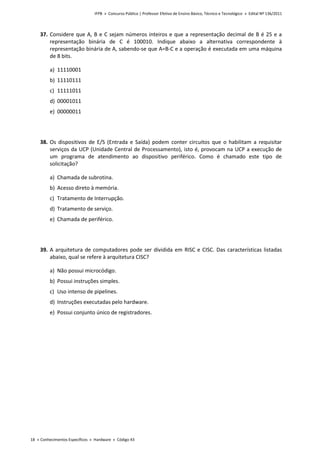 IFPB » Concurso Público | Professor Efetivo de Ensino Básico, Técnico e Tecnológico » Edital Nº 136/2011
18 « Conhecimentos Específicos « Hardware « Código 43
37. Considere que A, B e C sejam números inteiros e que a representação decimal de B é 25 e a
representação binária de C é 100010. Indique abaixo a alternativa correspondente à
representação binária de A, sabendo-se que A=B-C e a operação é executada em uma máquina
de 8 bits.
a) 11110001
b) 11110111
c) 11111011
d) 00001011
e) 00000011
38. Os dispositivos de E/S (Entrada e Saída) podem conter circuitos que o habilitam a requisitar
serviços da UCP (Unidade Central de Processamento), isto é, provocam na UCP a execução de
um programa de atendimento ao dispositivo periférico. Como é chamado este tipo de
solicitação?
a) Chamada de subrotina.
b) Acesso direto à memória.
c) Tratamento de Interrupção.
d) Tratamento de serviço.
e) Chamada de periférico.
39. A arquitetura de computadores pode ser dividida em RISC e CISC. Das características listadas
abaixo, qual se refere à arquitetura CISC?
a) Não possui microcódigo.
b) Possui instruções simples.
c) Uso intenso de pipelines.
d) Instruções executadas pelo hardware.
e) Possui conjunto único de registradores.
 