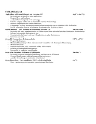 WORK EXPERIENCE
Student Intern, Division Of Patents and Licensing, USF: April’13-April’14
• Performed prior art search for patent applications.
• Designed flyers and brochures.
• Analyzed the market growth of the technology.
• Gathered company list that will be interested in licensing the technology.
• Prepared comparable license for the technologies.
• Keeping track of all the necessary documents and making sure the work is completed within the deadline.
• Provide information about the technology to the managers after the prior art search.
Student Assistant, Center for Urban Transportation Research, USF May’13-August’13
• Performed field study in various counties of Florida to observe the pedestrian behavior while crossing the intersection.
• Followed procedures to obtain accurate data.
• Communicated clearly and positively with pedestrians to gather their opinions.
• Performed data input.
Intern, BR Constructions, Hyderabad, India Feb’12-july’12
• Designed the brochures.
• Maintained the company website and made sure it was updated with the projects of the company.
• Maintained accounts.
• Handled currency and credit transactions quickly and accurately.
• Prepared presentations for board meetings.
• Responsible for marketing in social media.
Intern, Vijay Electricals, Hyderabad, (Toshiba)India May-July’11
• Preformed test on cast resin and oil transformer and observed the differences.
• Observed the advantages and disadvantages of the transformers.
• Attended the workshop on construction of transformer.
Intern, Bharat Heavy Electricals Limited (BHEL), Hyderabad, India Jun’10
• Given a seminar on power generation, transmission and distribution.
 