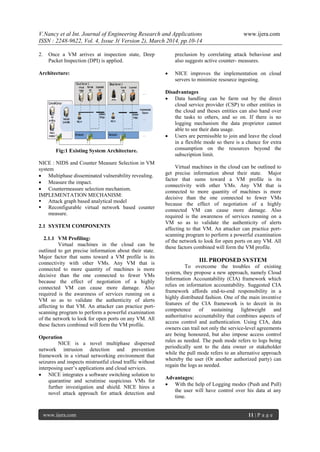 V.Nancy et al Int. Journal of Engineering Research and Applications www.ijera.com
ISSN : 2248-9622, Vol. 4, Issue 3( Version 2), March 2014, pp.10-14
www.ijera.com 11 | P a g e
2. Once a VM arrives at inspection state, Deep
Packet Inspection (DPI) is applied.
Architecture:
Fig:1 Existing System Architecture.
NICE : NIDS and Counter Measure Selection in VM
system
 Multiphase disseminated vulnerability revealing.
 Measure the impact.
 Countermeasure selection mechanism.
IMPLEMENTATION MECHANISM:
 Attack graph based analytical model
 Reconfigurable virtual network based counter
measure.
2.1 SYSTEM COMPONENTS
2.1.1 VM Profiling:
Virtual machines in the cloud can be
outlined to get precise information about their state.
Major factor that sums toward a VM profile is its
connectivity with other VMs. Any VM that is
connected to more quantity of machines is more
decisive than the one connected to fewer VMs
because the effect of negotiation of a highly
connected VM can cause more damage. Also
required is the awareness of services running on a
VM so as to validate the authenticity of alerts
affecting to that VM. An attacker can practice port-
scanning program to perform a powerful examination
of the network to look for open ports on any VM. All
these factors combined will form the VM profile.
Operation
NICE is a novel multiphase dispersed
network intrusion detection and prevention
framework in a virtual networking environment that
seizures and inspects mistrustful cloud traffic without
interposing user‟s applications and cloud services.
 NICE integrates a software switching solution to
quarantine and scrutinise suspicious VMs for
further investigation and shield. NICE hires a
novel attack approach for attack detection and
preclusion by correlating attack behaviour and
also suggests active counter- measures.
 NICE improves the implementation on cloud
servers to minimize resource ingesting.
Disadvantages
 Data handling can be farm out by the direct
cloud service provider (CSP) to other entities in
the cloud and theses entities can also hand over
the tasks to others, and so on. If there is no
logging mechanism the data proprietor cannot
able to see their data usage.
 Users are permissible to join and leave the cloud
in a flexible mode so there is a chance for extra
consumption on the resources beyond the
subscription limit.
Virtual machines in the cloud can be outlined to
get precise information about their state. Major
factor that sums toward a VM profile is its
connectivity with other VMs. Any VM that is
connected to more quantity of machines is more
decisive than the one connected to fewer VMs
because the effect of negotiation of a highly
connected VM can cause more damage. Also
required is the awareness of services running on a
VM so as to validate the authenticity of alerts
affecting to that VM. An attacker can practice port-
scanning program to perform a powerful examination
of the network to look for open ports on any VM. All
these factors combined will form the VM profile.
III. PROPOSED SYSTEM
To overcome the troubles of existing
system, they propose a new approach, namely Cloud
Information Accountability (CIA) framework which
relies on information accountability. Suggested CIA
framework affords end-to-end responsibility in a
highly distributed fashion. One of the main inventive
features of the CIA framework is to deceit in its
competence of sustaining lightweight and
authoritative accountability that combines aspects of
access control and authentication. Using CIA, data
owners can trail not only the service-level agreements
are being honoured, but also impose access control
rules as needed. The push mode refers to logs being
periodically sent to the data owner or stakeholder
while the pull mode refers to an alternative approach
whereby the user (Or another authorized party) can
regain the logs as needed.
Advantages:
 With the help of Logging modes (Push and Pull)
the user will have control over his data at any
time.
 