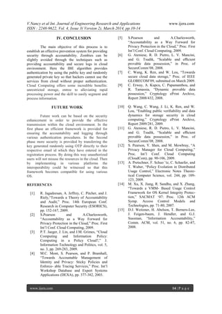 V.Nancy et al Int. Journal of Engineering Research and Applications www.ijera.com
ISSN : 2248-9622, Vol. 4, Issue 3( Version 2), March 2014, pp.10-14
www.ijera.com 14 | P a g e
IV. CONCLUSION
The main objective of this process is to
establish an effective prevention system for providing
security through accountability. Zombies can be
slightly avoided through the techniques such as
providing accountability and secure logs in cloud
environment. Here the IBE algorithm provides
authentication by using the public key and randomly
generated private key so that hackers cannot use the
services from cloud without proper authentication.
Cloud Computing offers some incredible benefits:
unrestricted storage, entree to alleviating rapid
processing power and the skill to easily segment and
process information.
FUTURE WORK
Future work can be based on the security
enhancement in order to provide the effective
transmission within the cloud environment. In the
first phase an efficient framework is provided for
ensuring the accountability and logging through
various authentication procedures. In the Second
phase more security is provided by transferring the
key generated randomly using OTP directly to their
respective email id which they have entered in the
registration process. By doing this way unauthorized
users will not misuse the resources in the cloud. Then
by implementing in various platforms the
interoperability could be witnessed so that this
framework becomes compatible for using various
OS.
REFERENCES
[1] R. Jagadeesan, A. Jeffrey, C. Pitcher, and J.
Riely,“Towards a Theory of Accountability
and Audit,” Proc. 14th European Conf.
Research in Computer Security (ESORICS),
pp. 152-167, 2009.
[2] S.Pearson and A.Charlesworth,
“Accountability as a Way Forward for
Privacy Protection in the Cloud,” Proc. First
Int‟l Conf. Cloud Computing, 2009.
[3] P.T. Jaeger, J. Lin, and J.M. Grimes, “Cloud
Computing and Information Policy:
Computing in a Policy Cloud?,” J.
Information Technology and Politics, vol. 5,
no. 3, pp. 269-283, 2009.
[4] M.C. Mont, S. Pearson, and P. Bramhall,
“Towards Accountable Management of
Identity and Privacy: Sticky Policies and
Enforce- able Tracing Services,” Proc. Int‟l
Workshop Database and Expert Systems
Applications (DEXA), pp. 377-382, 2003.
[5] S.Pearson and A.Charlesworth,
“Accountability as a Way Forward for
Privacy Protection in the Cloud,” Proc. First
Int‟l Conf. Cloud Computing, 2009.
[6] G. Ateniese, R. D. Pietro, L. V. Mancini,
and G. Tsudik, “Scalable and eﬃcient
provable data possession,” in Proc. of
SecureComm‟08, 2008.
[7] C. Wang, K. Ren, and W. Lou, “Towards
secure cloud data storage,” Proc. of IEEE
GLOBECOM‟09, submitted on March 2009.
[9] C. Erway, A. Kupcu, C. Papamanthou, and
R. Tamassia, “Dynamic provable data
possession,” Cryptology ePrint Archive,
Report 2008/432, 2008.
[10] Q. Wang, C. Wang, J. Li, K. Ren, and W.
Lou, “Enabling public veriﬁability and data
dynamics for storage security in cloud
computing,” Cryptology ePrint Archive,
Report 2009/281, 2009.
[11] G. Ateniese, R. D. Pietro, L. V. Mancini,
and G. Tsudik, “Scalable and eﬃcient
provable data possession,” in Proc. of
SecureComm‟08, 2008.
[12] S. Pearson, Y. Shen, and M. Mowbray, “A
Privacy Manager for Cloud Computing,”
Proc. Int‟l Conf. Cloud Computing
(CloudCom), pp. 90-106, 2009.
[13] A. Pretschner, F. Schuo ¨tz, C. Schaefer, and
T. Walter, “Policy Evolution in Distributed
Usage Control,” Electronic Notes Theore-
tical Computer Science, vol. 244, pp. 109-
123, 2009.
[14] M. Xu, X. Jiang, R. Sandhu, and X. Zhang,
“Towards a VMM- Based Usage Control
Framework for OS Kernel Integrity Protec-
tion,” SACMAT „07: Proc. 12th ACM
Symp. Access Control Models and
Technologies, pp. 71-80, 2007.
[15] D.J. Weitzner, H. Abelson, T. Berners-Lee,
J. Feigen-baum, J. Hendler, and G.J.
Sussman, “Information Accountability,”
Comm. ACM, vol. 51, no. 6, pp. 82-87,
2008.
 