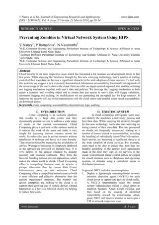 V.Nancy et al Int. Journal of Engineering Research and Applications www.ijera.com
ISSN : 2248-9622, Vol. 4, Issue 3( Version 2), March 2014, pp.10-14
www.ijera.com 10 | P a g e
Preventing Zombies in Virtual Network System Using HIPS
V.Nancy1
, P.Ramadoss2
, N.Vasumathi3
1
M.E, Computer Science and Engineering Parisutham Institute of Technology & Science Affiliated to Anna
University Chennai Tamil Nadu- India
2
Assistant Professor Parisutham Institute of Technology and Science Affiliated to Anna University Chennai
Tamil Nadu- India
3
M.E, Computer Science and Engineering Parisutham Institute of Technology & Science Affiliated to Anna
University Chennai Tamil Nadu- India
Abstract
Cloud Security is the most imperative issue which has fascinated a lot examine and development errors in last
few years. While enjoying the handiness brought by this new emerging technology, user‟s qualms of trailing
control of their own data can become a significant obstacle to the wide adoption of cloud services. To deal with
this problem, we suggest a new extremely decentralized information accountability framework to keep track of
the actual usage of the user‟s data in the cloud. Here we offer an object-centred approach that enables enclosing
our logging mechanism together with user‟s data and policies. We leverage the Logging mechanism to both
create a dynamic and traveling object and to ensure that any access to user‟s data will trigger validation,
automated logging and auditing. As modification we are generating the encrypted key for Logs retrieval. It
improves the security of Log record transmission over the cloud server and enables count based accountability
on download access.
Keywords: cloud computing; accountability; decentralized; logs; auditing.
I. INTRODUCTION
Cloud computing is an inclusive platform
that resides in a large data center and they
dynamically provide servers to address a wide range
of needs in the current environment. Cloud
Computing plays a vital role in the modern world as
it reduces the work of the users and make it very
simple for accessing various resource across the
world. It enables the user to access resource without
installation of software and hence it is user friendly.
They avoid collision by increasing the availability of
service. Wastage of resources is completely deployed
as the services are provided on demand base. It is
very helpful in the critical situation by disaster
recovery and business continuity. They form the
basis for building various internet applications which
makes the whole world to shrink. Cloud Computing
offers a compelling business case to acquire a
cheaper alternative than the current Data Centre
Infrastructure more on cost reduction. Cloud
Computing offers a compelling business case to build
a more efficient and effective alternative than the
current organization structure. The number one
reason enterprises are looking to the cloud is to
support their growing use of mobile devices (Brand
Interaction as a Service) followed closely by helping
to reduce their costs.
II. EXISTING SYSTEM
In cloud computing atmosphere users may
not identify the machines which really process and
host their data. While enjoying the dexterity brought
by this new technology, users also start worrying on
losing control of their own data. The data processed
on clouds are frequently outsourced, leading to a
number of issues related to accountability, including
the handling of individually identifiable information.
Such worries are becoming a significant obstacle to
the wide adoption of cloud services. For example,
users need to be able to ensure that their data are
handled according to the service level agreements
made at the time they sign on for services in the
cloud. Conventional entree control tactics developed
for closed domains such as databases and operating
systems, or attitudes using a centralized server in
distributed situations.
In general, NICE includes two main phases:
1. Deploy a lightweight mirroring-based network
intrusion detection agent (NICE-A) on each
cloud server to capture and analyze cloud traffic.
A NICE-A intermittently scans the virtual
system vulnerabilities within a cloud server to
establish Scenario Attack Graph (SAGs), and
then based on the severity of identified
vulnerability toward the collaborative attack
goals, NICE will resolve whether or not to put a
VM in network inspection state.
RESEARCH ARTICLE OPEN ACCESS
 