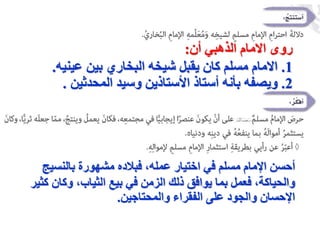 ‫روى‬
‫الذهبي‬ ‫االمام‬
‫أن‬
:
1
.
‫بين‬ ‫البخاري‬ ‫شيخه‬ ‫يقبل‬ ‫كان‬ ‫مسلم‬ ‫االمام‬
‫عينيه‬
.
2
.
‫المحدثين‬ ‫وسيد‬ ‫األستاذين‬ ‫أستاذ‬ ‫بأنه‬ ‫ويصفه‬
.
‫بالنسيج‬ ‫مشهورة‬ ‫فبالده‬ ،‫عمله‬ ‫اختيار‬ ‫في‬ ‫مسلم‬ ‫اإلمام‬ ‫أحسن‬
‫ك‬ ‫وكان‬ ،‫الثياب‬ ‫بيع‬ ‫في‬ ‫الزمن‬ ‫ذلك‬ ‫يوافق‬ ‫بما‬ ‫فعمل‬ ،‫والحياكة‬
‫ثير‬
‫والمحتاجين‬ ‫الفقراء‬ ‫على‬ ‫والجود‬ ‫اإلحسان‬
.
 