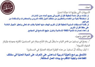 1
.
‫اإلمارات‬ ‫مدن‬ ‫أنحاء‬ ‫جميع‬ ‫في‬ ‫الكريم‬ ‫القرآن‬ ‫لتحفيظ‬ ‫دائمة‬ ‫مراكز‬ ‫إنشاء‬
.
2
.
‫الدروس‬ ‫إللقاء‬ ‫الدول‬ ‫مختلف‬ ‫من‬ ‫والمفكرين‬ ‫العلماء‬ ‫من‬ ‫نخبة‬ ‫استضافة‬
‫من‬ ‫واإلستفادة‬ ‫والمحاضرات‬
‫خبراتهم‬
.
3
.
‫ا‬ ‫وتحفيز‬ ‫تعالى‬ ‫هللا‬ ‫بكتاب‬ ‫العناية‬ ‫منها‬ ‫الهدف‬ ‫الكريم‬ ‫القرآن‬ ‫لتحفيظ‬ ‫السنوية‬ ‫المسابقات‬ ‫إقامة‬
‫الناشئة‬ ‫ألجيال‬
‫الكريم‬ ‫القرآن‬ ‫حفظ‬ ‫على‬
.
4
.
‫المجتمع‬ ‫في‬ ‫التسامح‬ ‫منهج‬ ‫وتعزيز‬ ‫اإلسالمية‬ ‫الثقافة‬ ‫لتنمية‬ ‫إصدارات‬ ‫إعداد‬
.
‫ة‬ّ‫ي‬‫تدريب‬ ‫ة‬ّ‫ي‬‫تأهيل‬ ‫ببرامج‬ ‫االلتحاق‬
‫على‬ ‫التعرف‬ ‫على‬ ‫تساعدني‬
‫العمل‬ ‫الحياة‬
‫مختلف‬ ‫في‬ ‫ية‬
‫القطاعات‬
‫بيئات‬ ‫مع‬ ‫التأقلم‬ ‫وكيفية‬
‫العمل‬
‫المختلفة‬
.
 