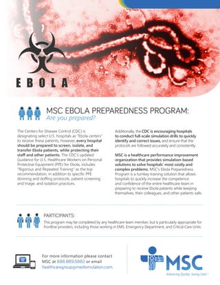The Centers for Disease Control (CDC) is
designating select U.S. hospitals as “Ebola centers”
to receive these patients; however, every hospital
should be prepared to screen, isolate, and
transfer Ebola patients, while protecting their
staff and other patients. The CDC’s updated
Guidance for U.S. Healthcare Workers on Personal
Protective Equipment (PPE) for Ebola, includes
“Rigorous and Repeated Training” as the top
recommendation, in addition to specific PPE
donning and doffing protocols, patient screening
and triage, and isolation practices.
Additionally, the CDC is encouraging hospitals
to conduct full-scale simulation drills to quickly
identify and correct issues, and ensure that the
protocols are followed accurately and consistently.
MSC is a healthcare performance improvement
organization that provides simulation-based
solutions to solve hospitals’ most costly and
complex problems. MSC’s Ebola Preparedness
Program is a turnkey training solution that allows
hospitals to quickly increase the competence
and confidence of the entire healthcare team in
preparing to receive Ebola patients while keeping
themselves, their colleagues, and other patients safe.
PARTICIPANTS:
This program may be completed by any healthcare team member, but is particularly appropriate for
frontline providers, including those working in EMS, Emergency Department, and Critical Care Units.
MSC EBOLA PREPAREDNESS PROGRAM:
Are you prepared?
For more information please contact
MSC at 888.889.5882 or email
healthcaregroup@medsimulation.com.
 