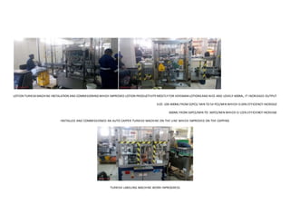 LOTION TURKISKMACHINE INSTALATION AND COMMISIONINGWHICH IMPROVED LOTION PRODUCTIVITY MOSTLY FOR VERSMAN LOTIONSAND NICE AND LOVELY 600ML, IT INCREASED OUTPUT
SIZE:100-400ML FROM 32PCS/ MIN TO 54 PCS/MIN WHICH IS 69% EFFICIENCY INCREASE
600ML FROM16PCS/MIN TO 36PCS/MIN WHICH IS 125% EFFICIENCY INCREASE
INSTALLED AND COMMISSIONED AN AUTO CAPPER TURKISH MACHINE ON THE LINE WHICH IMPROVED ON THE CAPPING
TURKISH LABELING MACHINE WORK INPROGRESS
 