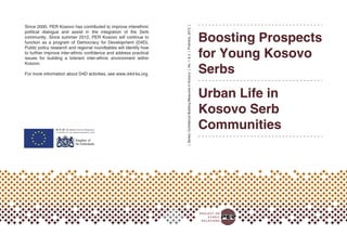 Boosting Prospects
for Young Kosovo
Serbs
Urban Life in
Kosovo Serb
Communities
|Series:ConfidenceBuildingMeasuresinKosovo|No.1&2|Prishtina,2012|
ISBN: xxx-xxxx-xxx-xx-x
x xxxxxx xxxxxx
Since 2000, PER Kosovo has contributed to improve interethnic
political dialogue and assist in the integration of the Serb
community. Since summer 2012, PER Kosovo will continue to
function as a program of Democracy for Development (D4D).
Public policy research and regional roundtables will identify how
to further improve inter-ethnic confidence and address practical
issues for building a tolerant inter-ethnic environment within
Kosovo.
For more information about D4D activities, see www.d4d-ks.org.
 