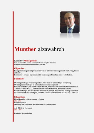 Munther alzawahreh
Executive Management
Born on: 14/01/1966 amman Jordan (Hashemite Kingdom of Jordan)
alzawahrehmunther@yahoo.com 00962795953430
Objective:
Energetic management professional versed in businessmanagement,marketing,finance
and sales.
Emphasizes process improvement to increase profit and customer satisfaction.
Summary:
Defining strategies related to product placement in terms oftype and pricing
Defining sales strategies in terms ofchannels development.
Passion for fashion,Fashion Couture Trends,work with lots ofluxury brand names as
Armani,Versace,D&G,Gianfranco Ferre,Alberta Ferretti, Baldinini,Alberto
Guardiani,Sergio Rossi,Valentino,Dsquared2,Fratelli Rossetti etc..Manege a chain of
restaurants in Barcelona Spain, Aladdin,Tabas Gaudi,Obama,Cheers,Cafe Arabia etc...
Education:
Hotel Training college Amman - Jordan
1983 - 1985
Hotel Management
Markiting and Sales,Front Disk mangement &PR mangement
A U B Beirut - Lebanon
1991 – 1994
Bachelor Degree in Low
 