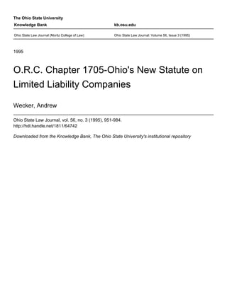 The Ohio State University
1995
O.R.C. Chapter 1705-Ohio's New Statute on
Limited Liability Companies
Wecker, Andrew
Ohio State Law Journal, vol. 56, no. 3 (1995), 951-984.
http://hdl.handle.net/1811/64742
Downloaded from the Knowledge Bank, The Ohio State University's institutional repository
Knowledge Bank kb.osu.edu
Ohio State Law Journal (Moritz College of Law) Ohio State Law Journal: Volume 56, Issue 3 (1995)
 