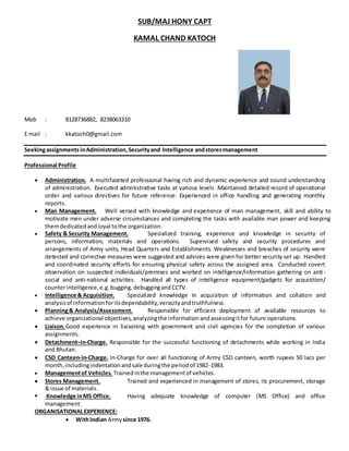 SUB/MAJ HONY CAPT
KAMAL CHAND KATOCH
Mob : 8128736882, 8238063310
E mail : kkatoch0@gmail.com
Seekingassignments inAdministration,Securityand Intelligence andstoresmanagement
Professional Profile
 Administration. A multifaceted professional having rich and dynamic experience and sound understanding
of administration. Executed administrative tasks at various levels .Maintained detailed record of operational
order and various directives for future reference. Experienced in office handling and generating monthly
reports.
 Man Management. Well versed with knowledge and experience of man management, skill and ability to
motivate men under adverse circumstances and completing the tasks with available man power and keeping
themdedicatedandloyal tothe organization.
 Safety & Security Management. Specialized training, experience and knowledge in security of
persons, information, materials and operations. Supervised safety and security procedures and
arrangements of Army units, Head Quarters and Establishments. Weaknesses and breaches of security were
detected and corrective measures were suggested and advices were givenfor better security set up. Handled
and coordinated security efforts for ensuring physical safety across the assigned area. Conducted covert
observation on suspected individuals/premises and worked on intelligence/information gathering on anti -
social and anti-national activities. Handled all types of intelligence equipment/gadgets for acquisition/
counterintelligence,e.g.bugging,debuggingandCCTV.
 Intelligence & Acquisition. Specialized knowledge in acquisition of information and collation and
analysisof informationforitsdependability,veracityandtruthfulness.
 Planning& Analysis/Assessment. Responsible for efficient deployment of available resources to
achieve organizational objectives,analyzingthe informationandassessingitfor future operations.
 Liaison.Good experience in liaisoning with government and civil agencies for the completion of various
assignments.
 Detachment–in-Charge. Responsible for the successful functioning of detachments while working in India
and Bhutan.
 CSD Canteen-in-Charge. In-Charge for over all functioning of Army CSD canteen, worth rupees 50 lacs per
month,includingindentationandsale duringthe periodof 1982-1983.
 Managementof Vehicles. Trainedinthe managementof vehicles.
 Stores Management. Trained and experienced in management of stores, its procurement, storage
& issue of materials.
 Knowledge inMS Office. Having adequate knowledge of computer (MS Office) and office
management.
ORGANISATIONALEXPERIENCE:
 WithIndian Army since 1976.
 