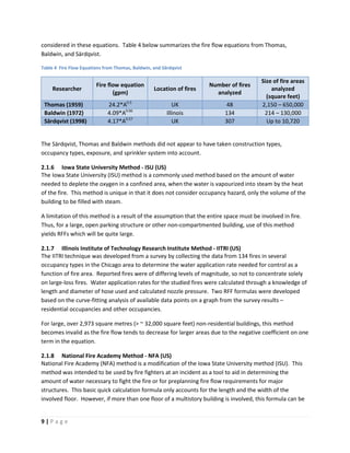 9 | P a g e
considered in these equations. Table 4 below summarizes the fire flow equations from Thomas,
Baldwin, and Särdqvist.
Table 4 Fire Flow Equations from Thomas, Baldwin, and Särdqvist
Researcher
Fire flow equation
(gpm)
Location of fires
Number of fires
analyzed
Size of fire areas
analyzed
(square feet)
Thomas (1959) 24.2*A0.5
UK 48 2,150 – 650,000
Baldwin (1972) 4.09*A0.66
Illinois 134 214 – 130,000
Särdqvist (1998) 4.17*A0.57
UK 307 Up to 10,720
The Särdqvist, Thomas and Baldwin methods did not appear to have taken construction types,
occupancy types, exposure, and sprinkler system into account.
2.1.6 Iowa State University Method - ISU (US)
The Iowa State University (ISU) method is a commonly used method based on the amount of water
needed to deplete the oxygen in a confined area, when the water is vapourized into steam by the heat
of the fire. This method is unique in that it does not consider occupancy hazard, only the volume of the
building to be filled with steam.
A limitation of this method is a result of the assumption that the entire space must be involved in fire.
Thus, for a large, open parking structure or other non-compartmented building, use of this method
yields RFFs which will be quite large.
2.1.7 Illinois Institute of Technology Research Institute Method - IITRI (US)
The IITRI technique was developed from a survey by collecting the data from 134 fires in several
occupancy types in the Chicago area to determine the water application rate needed for control as a
function of fire area. Reported fires were of differing levels of magnitude, so not to concentrate solely
on large-loss fires. Water application rates for the studied fires were calculated through a knowledge of
length and diameter of hose used and calculated nozzle pressure. Two RFF formulas were developed
based on the curve-fitting analysis of available data points on a graph from the survey results –
residential occupancies and other occupancies.
For large, over 2,973 square metres (> ~ 32,000 square feet) non-residential buildings, this method
becomes invalid as the fire flow tends to decrease for larger areas due to the negative coefficient on one
term in the equation.
2.1.8 National Fire Academy Method - NFA (US)
National Fire Academy (NFA) method is a modification of the Iowa State University method (ISU). This
method was intended to be used by fire fighters at an incident as a tool to aid in determining the
amount of water necessary to fight the fire or for preplanning fire flow requirements for major
structures. This basic quick calculation formula only accounts for the length and the width of the
involved floor. However, if more than one floor of a multistory building is involved, this formula can be
 