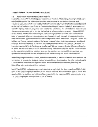 11 | P a g e
3. ASSESSMENT OF THE FIRE FLOW METHODOLOGIES
3.1 Comparison of Selected Calculation Methods
Seven of the twelve RFF methodologies were examined in details. The building planning methods were
calculated by applying the information (involved area, exposure factor, construction type, and
occupancy types, etc.) which were used by the Fire Underwriters Survey Public Fire Protection Specialist
on the UBCPGC parkades (specifically on Thunderbird and Health Sciences Parkades); whereas the on-
scene fire fighting methods, only areas were used for the calculation. The selected seven methods were
then summarized graphically by plotting the fire flow as a function of area between 1,000 and 60,000
square metres. The fire flow methodologies produced ranges of flow rates that were sometimes an
order of magnitude different from each other (see figures 1 through 3 below). It is expected that the
other international approaches not discussed would produce similar differences. On figures 1 and 2, the
Baldwin and Thomas methods produced the largest ranges of values for the same size non-sprinklered
buildings. However, the range of fire flows required by the International Fire Code (IFC), National Fire
Protection Agency (NFPA 1), Fire Underwriters Survey (FUS) and Insurance Service Office were found to
be within the 500 L/s to 800 L/s for the effective building area of 60,000 square metres. This was based
on the assumptions that these buildings were non fire-resistive, non-combustible occupancies, non-
sprinklered, low exposure and that every floor of the entire building was on fire simultaneously.
When comparing the Thomas, Baldwin, and Särdqvist methods, it is found that these three methods are
very similar. In general, the Särdqvist method produced lower flow rates than the other methods, up to
a factor of three differences for larger fire areas. Baldwin method appeared to be generating the
highest flow rates among these three methods.
Both IFC and NFPA 1 methods are very much identical, as such, their fire flows range from 95 L/s (1,500
gpm) to 505 L/s (8,000 gpm) at 138 kPa (20 psi) residual pressure. For construction Types IA and IB (fire
resistive, high-rise buildings and mid-rise office, respectively), the maximum RFF is recommended to be
379 L/s (6,000 gpm) for buildings from 27,490 m2
and up.
 